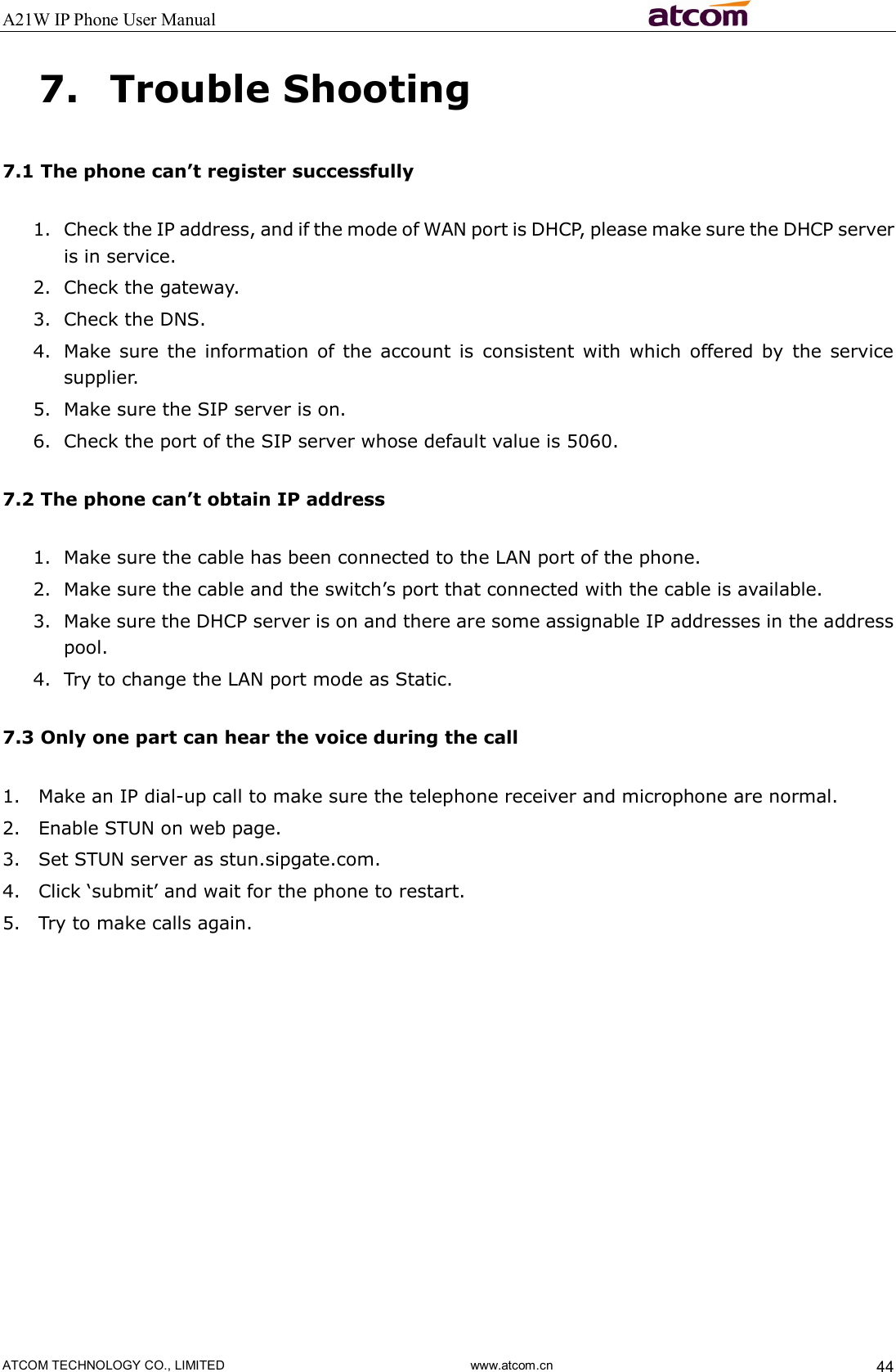 A21W IP Phone User Manual                                                          ATCOM TECHNOLOGY CO., LIMITED                              www.atcom.cn  44 7. Trouble Shooting 7.1 The phone can’t register successfully 1. Check the IP address, and if the mode of WAN port is DHCP, please make sure the DHCP server is in service. 2. Check the gateway. 3. Check the DNS. 4. Make sure  the  information  of  the account  is  consistent with  which  offered by  the  service supplier. 5. Make sure the SIP server is on. 6. Check the port of the SIP server whose default value is 5060. 7.2 The phone can’t obtain IP address 1. Make sure the cable has been connected to the LAN port of the phone. 2. Make sure the cable and the switch’s port that connected with the cable is available. 3. Make sure the DHCP server is on and there are some assignable IP addresses in the address pool. 4. Try to change the LAN port mode as Static. 7.3 Only one part can hear the voice during the call 1. Make an IP dial-up call to make sure the telephone receiver and microphone are normal. 2. Enable STUN on web page. 3. Set STUN server as stun.sipgate.com. 4. Click ‘submit’ and wait for the phone to restart. 5. Try to make calls again. 