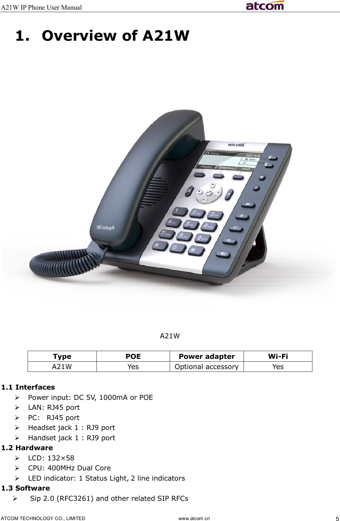 A21W IP Phone User Manual                                                          ATCOM TECHNOLOGY CO., LIMITED                              www.atcom.cn  5 1. Overview of A21W   A21W  Type  POE  Power adapter  Wi-Fi A21W  Yes  Optional accessory  Yes  1.1 Interfaces  Power input: DC 5V, 1000mA or POE  LAN: RJ45 port  PC:    RJ45 port  Headset jack 1 : RJ9 port    Handset jack 1 : RJ9 port 1.2 Hardware  LCD: 132×58    CPU: 400MHz Dual Core  LED indicator: 1 Status Light, 2 line indicators 1.3 Software  Sip 2.0 (RFC3261) and other related SIP RFCs 