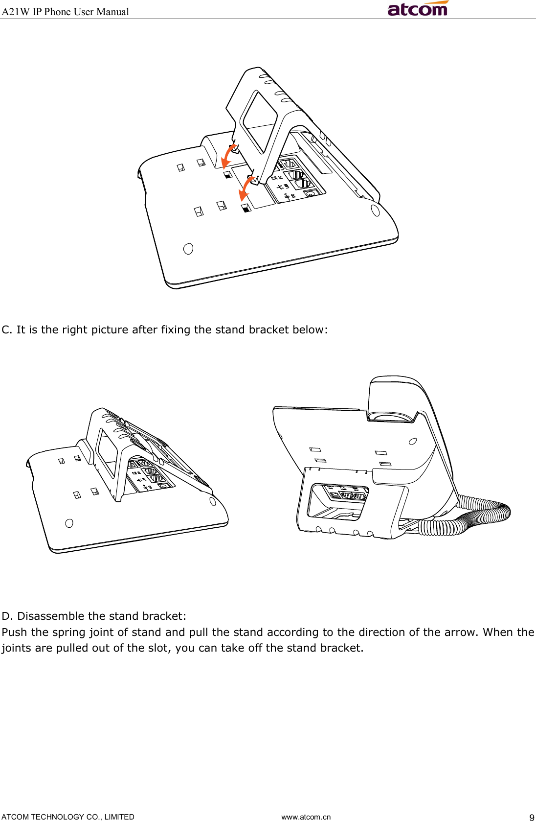 A21W IP Phone User Manual                                                          ATCOM TECHNOLOGY CO., LIMITED                              www.atcom.cn  9       C. It is the right picture after fixing the stand bracket below:       D. Disassemble the stand bracket: Push the spring joint of stand and pull the stand according to the direction of the arrow. When the joints are pulled out of the slot, you can take off the stand bracket.         