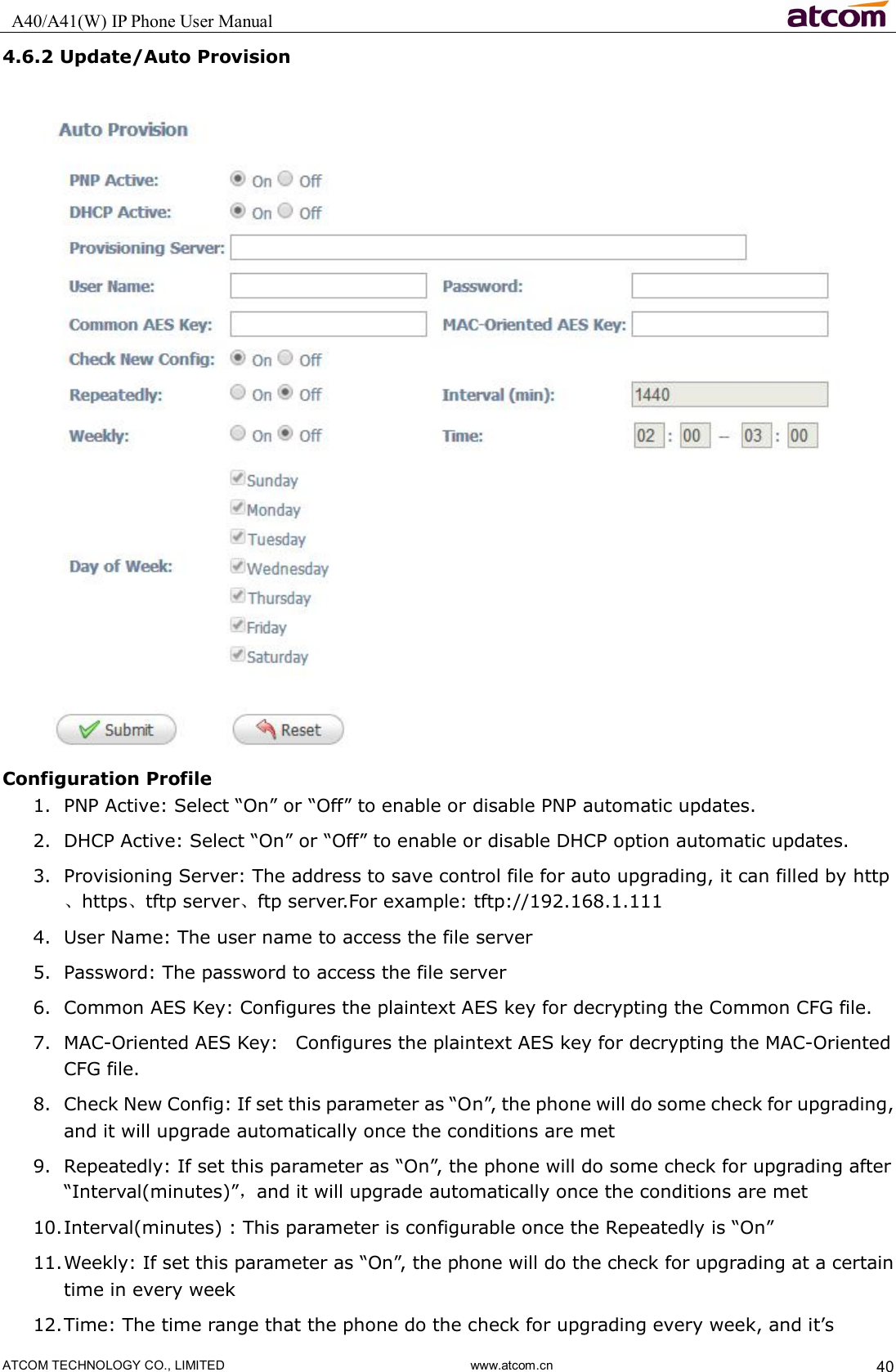   A40/A41(W) IP Phone User Manual                                                                     ATCOM TECHNOLOGY CO., LIMITED                              www.atcom.cn  40 4.6.2 Update/Auto Provision  Configuration Profile 1. PNP Active: Select “On” or “Off” to enable or disable PNP automatic updates. 2. DHCP Active: Select “On” or “Off” to enable or disable DHCP option automatic updates. 3. Provisioning Server: The address to save control file for auto upgrading, it can filled by http、https、tftp server、ftp server.For example: tftp://192.168.1.111 4. User Name: The user name to access the file server 5. Password: The password to access the file server 6. Common AES Key: Configures the plaintext AES key for decrypting the Common CFG file. 7. MAC-Oriented AES Key:    Configures the plaintext AES key for decrypting the MAC-Oriented CFG file. 8. Check New Config: If set this parameter as “On”, the phone will do some check for upgrading, and it will upgrade automatically once the conditions are met 9. Repeatedly: If set this parameter as “On”, the phone will do some check for upgrading after “Interval(minutes)”，and it will upgrade automatically once the conditions are met 10. Interval(minutes) : This parameter is configurable once the Repeatedly is “On” 11. Weekly: If set this parameter as “On”, the phone will do the check for upgrading at a certain time in every week 12. Time: The time range that the phone do the check for upgrading every week, and it’s 
