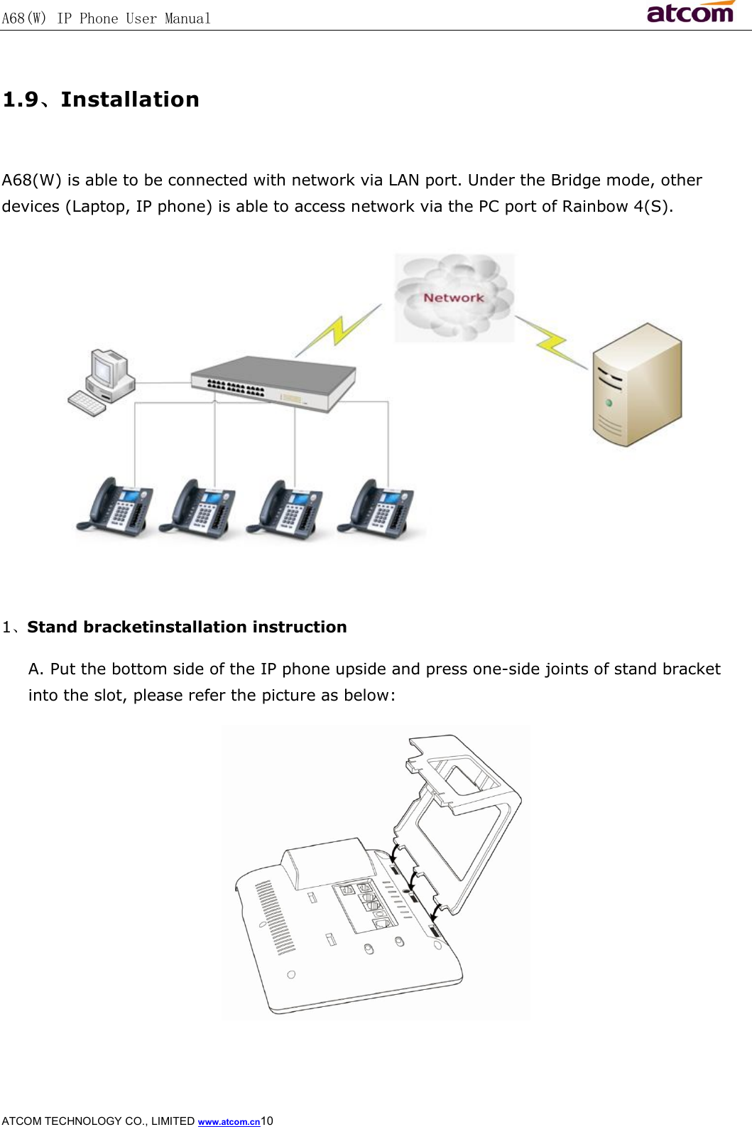A68(W) IP Phone User Manual                                                           ATCOM TECHNOLOGY CO., LIMITED www.atcom.cn10   1.9、Installation  A68(W) is able to be connected with network via LAN port. Under the Bridge mode, other devices (Laptop, IP phone) is able to access network via the PC port of Rainbow 4(S).   1、Stand bracketinstallation instruction A. Put the bottom side of the IP phone upside and press one-side joints of stand bracket into the slot, please refer the picture as below:  