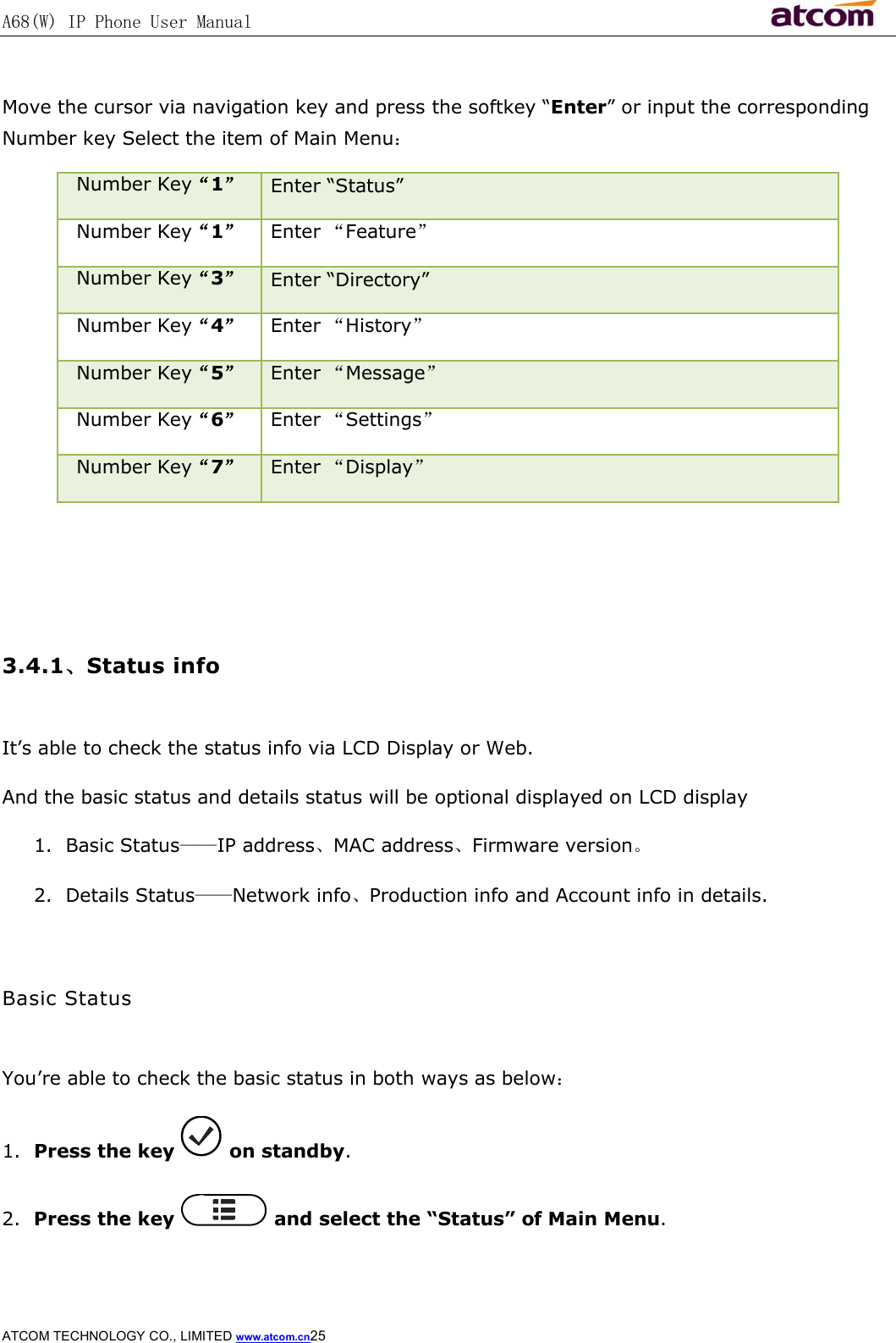 A68(W) IP Phone User Manual                                                           ATCOM TECHNOLOGY CO., LIMITED www.atcom.cn25   Move the cursor via navigation key and press the softkey “Enter” or input the corresponding Number key Select the item of Main Menu： Number Key“1” Enter “Status” Number Key“1”  Enter “Feature” Number Key“3” Enter “Directory” Number Key“4”  Enter “History” Number Key“5”  Enter “Message” Number Key“6”  Enter “Settings” Number Key“7”  Enter “Display”    3.4.1、Status info  It’s able to check the status info via LCD Display or Web. And the basic status and details status will be optional displayed on LCD display 1. Basic Status——IP address、MAC address、Firmware version。 2. Details Status——Network info、Production info and Account info in details.  Basic Status  You’re able to check the basic status in both ways as below： 1. Press the key   on standby. 2. Press the key   and select the “Status” of Main Menu. 