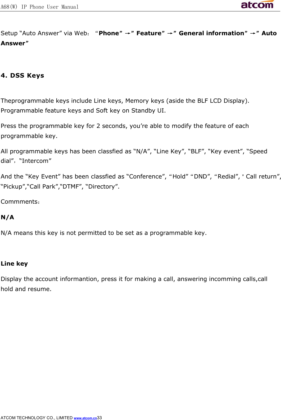 A68(W) IP Phone User Manual                                                           ATCOM TECHNOLOGY CO., LIMITED www.atcom.cn33   Setup “Auto Answer” via Web：“Phone”→”Feature”→”General information”→”Auto Answer”  4. DSS Keys  Theprogrammable keys include Line keys, Memory keys (aside the BLF LCD Display). Programmable feature keys and Soft key on Standby UI. Press the programmable key for 2 seconds, you’re able to modify the feature of each programmable key. All programmable keys has been classfied as “N/A”, “Line Key”, “BLF”, “Key event”, “Speed dial”，“Intercom” And the “Key Event” has been classfied as “Conference”,“Hold”“DND”,“Redial”,＂Call return”, “Pickup”,“Call Park”,“DTMF”, “Directory”. Commments： N/A N/A means this key is not permitted to be set as a programmable key.  Line key Display the account informantion, press it for making a call, answering incomming calls,call hold and resume. 