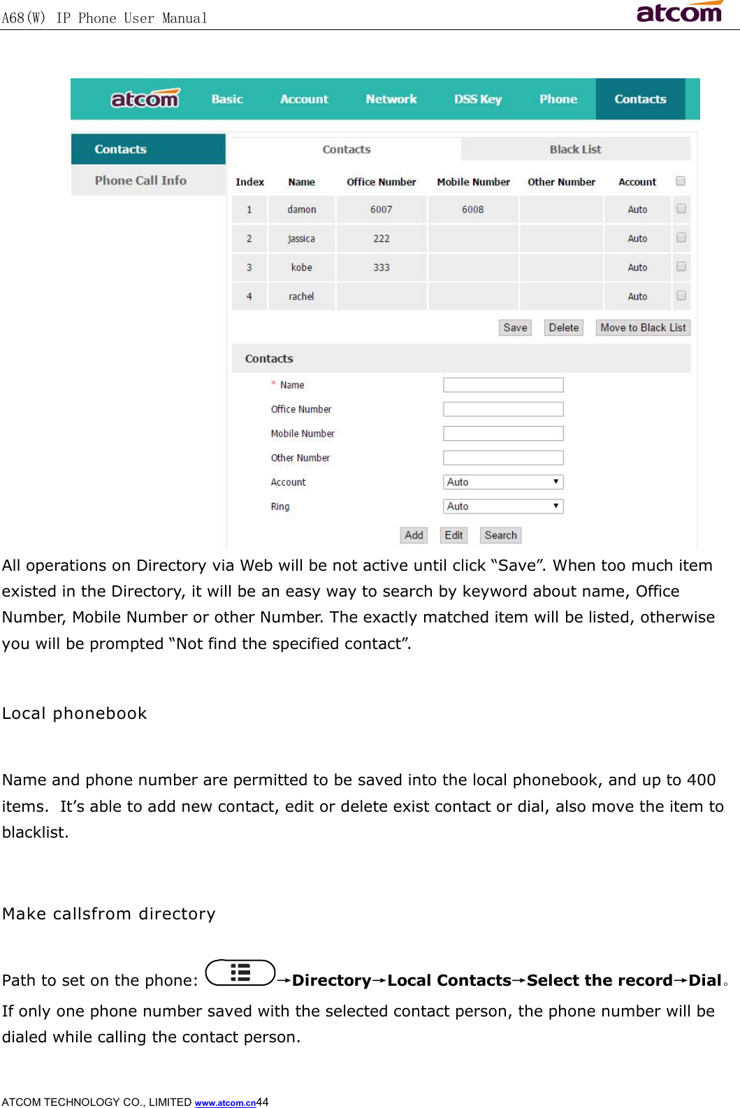 A68(W) IP Phone User Manual                                                           ATCOM TECHNOLOGY CO., LIMITED www.atcom.cn44    All operations on Directory via Web will be not active until click “Save”. When too much item existed in the Directory, it will be an easy way to search by keyword about name, Office Number, Mobile Number or other Number. The exactly matched item will be listed, otherwise you will be prompted “Not find the specified contact”.  Local phonebook  Name and phone number are permitted to be saved into the local phonebook, and up to 400 items.  It’s able to add new contact, edit or delete exist contact or dial, also move the item to blacklist.  Make callsfrom directory  Path to set on the phone:  →Directory→Local Contacts→Select the record→Dial。 If only one phone number saved with the selected contact person, the phone number will be dialed while calling the contact person. 