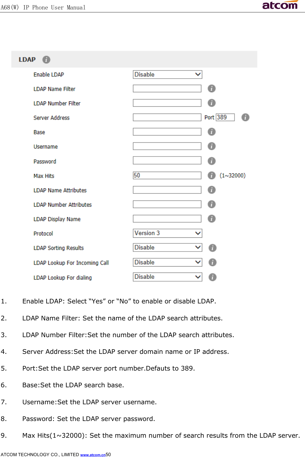A68(W) IP Phone User Manual                                                           ATCOM TECHNOLOGY CO., LIMITED www.atcom.cn50     1. Enable LDAP: Select “Yes” or “No” to enable or disable LDAP. 2. LDAP Name Filter: Set the name of the LDAP search attributes. 3. LDAP Number Filter:Set the number of the LDAP search attributes. 4. Server Address:Set the LDAP server domain name or IP address. 5. Port:Set the LDAP server port number.Defauts to 389. 6. Base:Set the LDAP search base. 7. Username:Set the LDAP server username. 8. Password: Set the LDAP server password. 9. Max Hits(1~32000): Set the maximum number of search results from the LDAP server. 