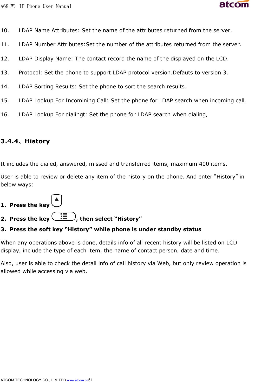 A68(W) IP Phone User Manual                                                           ATCOM TECHNOLOGY CO., LIMITED www.atcom.cn51   10. LDAP Name Attributes: Set the name of the attributes returned from the server. 11. LDAP Number Attributes:Set the number of the attributes returned from the server. 12. LDAP Display Name: The contact record the name of the displayed on the LCD.  13. Protocol: Set the phone to support LDAP protocol version.Defauts to version 3. 14. LDAP Sorting Results: Set the phone to sort the search results. 15. LDAP Lookup For Incomining Call: Set the phone for LDAP search when incoming call.  16. LDAP Lookup For dialingt: Set the phone for LDAP search when dialing,  3.4.4、History  It includes the dialed, answered, missed and transferred items, maximum 400 items. User is able to review or delete any item of the history on the phone. And enter “History” in below ways: 1. Press the key   2. Press the key  , then select “History” 3. Press the soft key “History” while phone is under standby status When any operations above is done, details info of all recent history will be listed on LCD display, include the type of each item, the name of contact person, date and time. Also, user is able to check the detail info of call history via Web, but only review operation is allowed while accessing via web.  