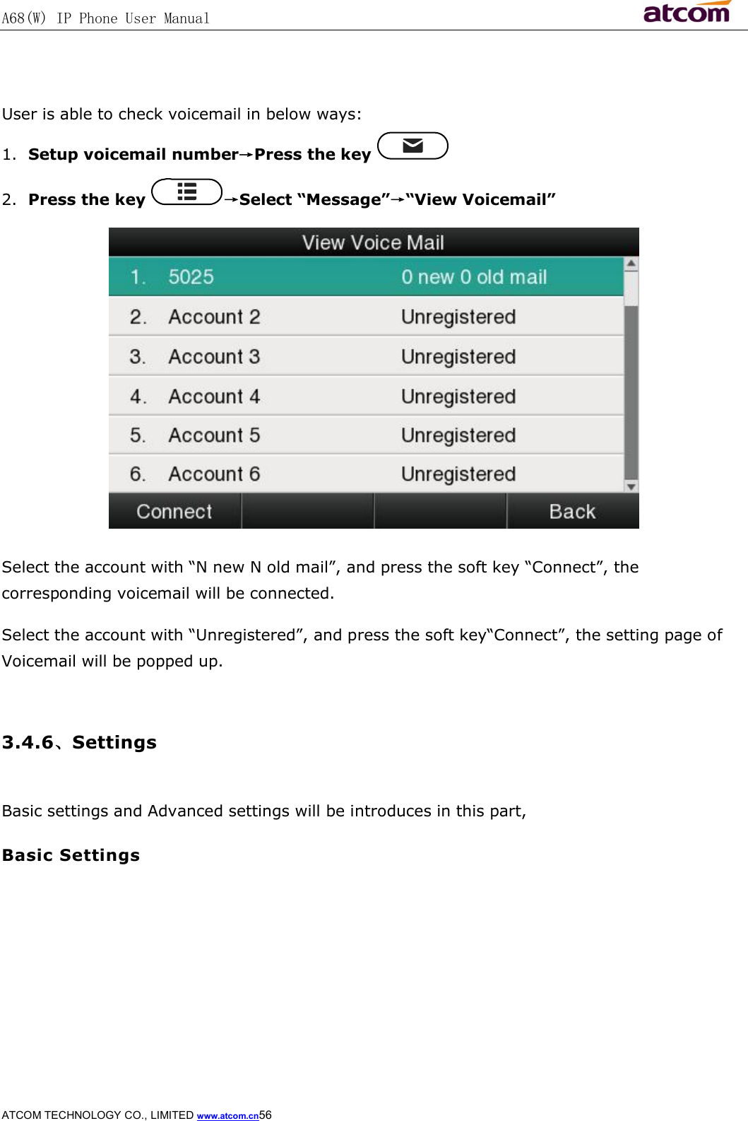 A68(W) IP Phone User Manual                                                           ATCOM TECHNOLOGY CO., LIMITED www.atcom.cn56    User is able to check voicemail in below ways: 1. Setup voicemail number→Press the key   2. Press the key  →Select “Message”→“View Voicemail”  Select the account with “N new N old mail”, and press the soft key “Connect”, the corresponding voicemail will be connected. Select the account with “Unregistered”, and press the soft key“Connect”, the setting page of Voicemail will be popped up.  3.4.6、Settings  Basic settings and Advanced settings will be introduces in this part, Basic Settings  