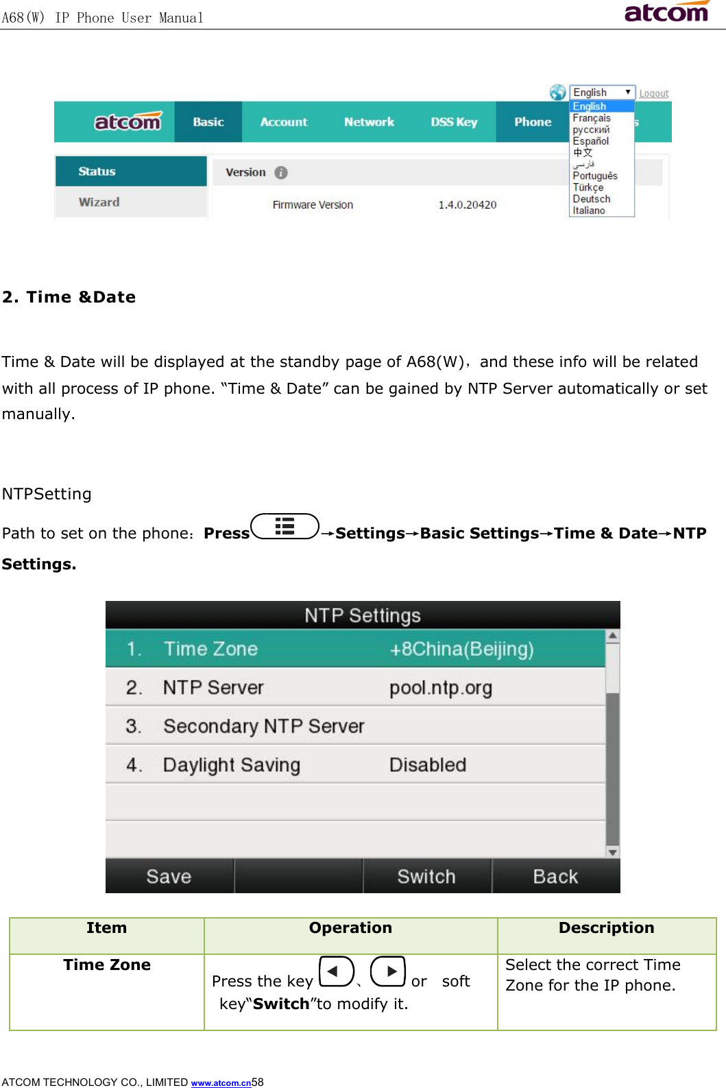 A68(W) IP Phone User Manual                                                           ATCOM TECHNOLOGY CO., LIMITED www.atcom.cn58     2. Time &amp;Date  Time &amp; Date will be displayed at the standby page of A68(W)，and these info will be related with all process of IP phone. “Time &amp; Date” can be gained by NTP Server automatically or set manually.   NTPSetting Path to set on the phone：Press →Settings→Basic Settings→Time &amp; Date→NTP Settings.  Item  Operation  Description Time Zone Press the key  、 or soft key“Switch”to modify it. Select the correct Time Zone for the IP phone. 