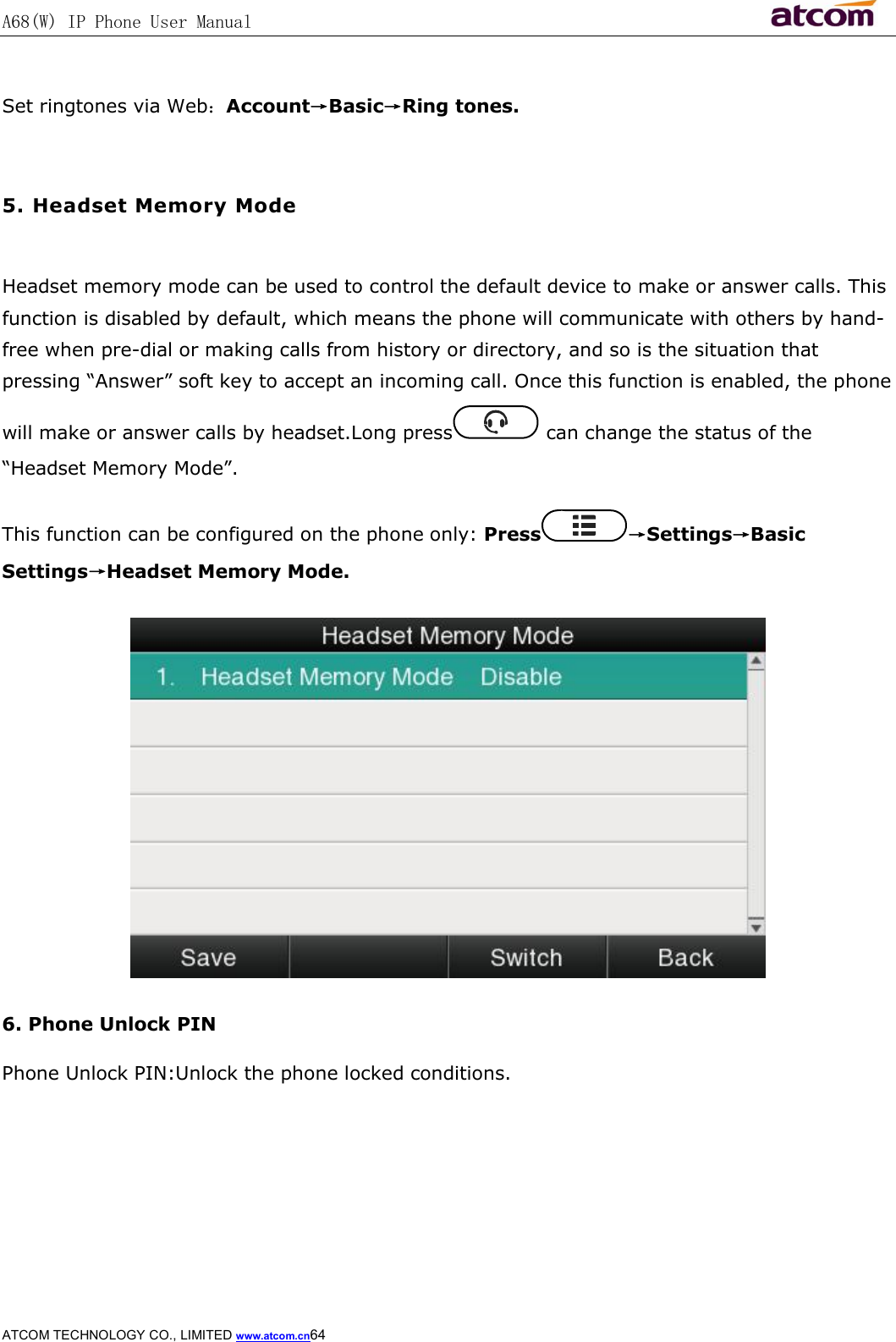 A68(W) IP Phone User Manual                                                           ATCOM TECHNOLOGY CO., LIMITED www.atcom.cn64   Set ringtones via Web：Account→Basic→Ring tones.  5. Headset Memory Mode  Headset memory mode can be used to control the default device to make or answer calls. This function is disabled by default, which means the phone will communicate with others by hand-free when pre-dial or making calls from history or directory, and so is the situation that pressing “Answer” soft key to accept an incoming call. Once this function is enabled, the phone will make or answer calls by headset.Long press  can change the status of the “Headset Memory Mode”. This function can be configured on the phone only: Press →Settings→Basic Settings→Headset Memory Mode.  6. Phone Unlock PIN Phone Unlock PIN:Unlock the phone locked conditions. 