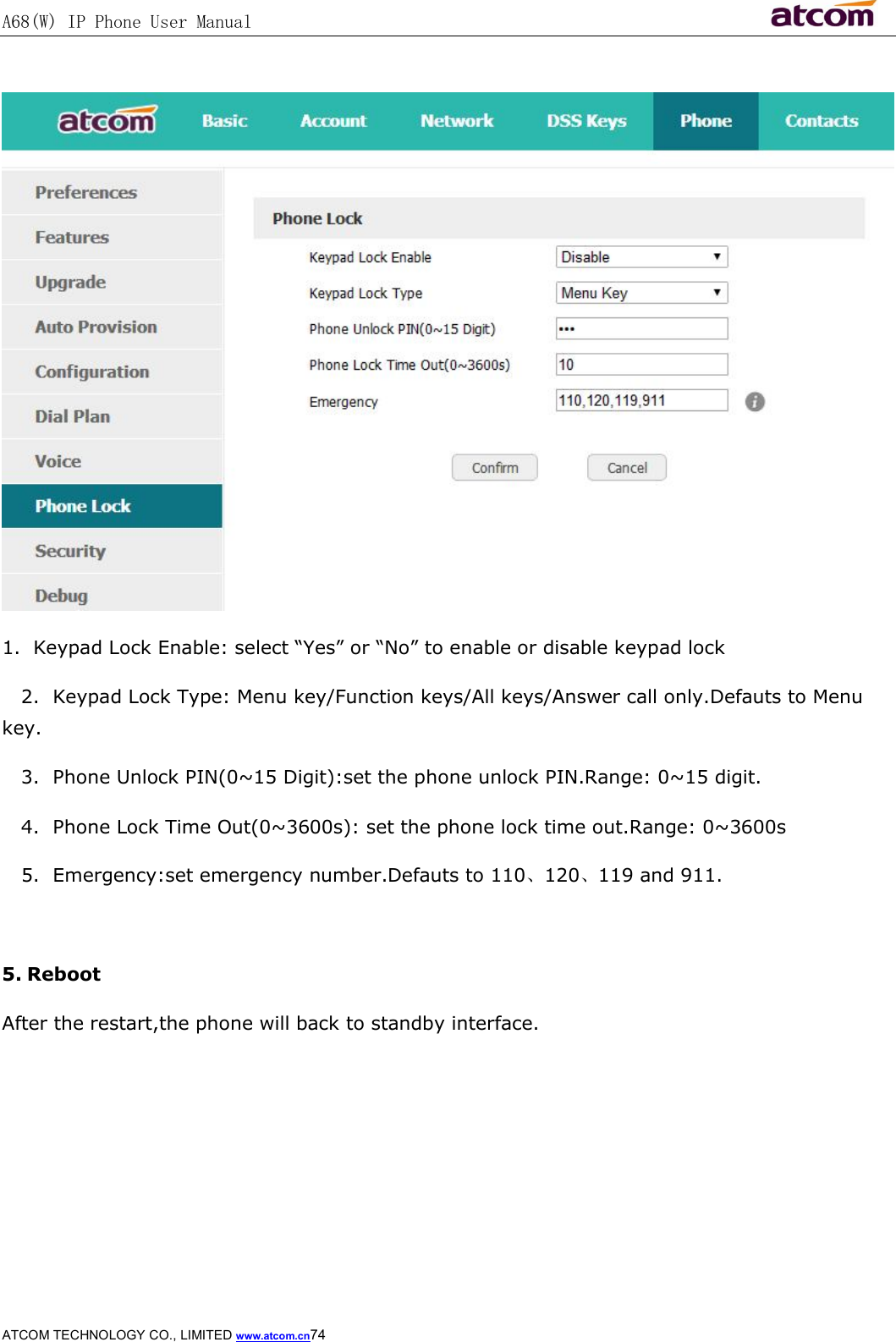 A68(W) IP Phone User Manual                                                           ATCOM TECHNOLOGY CO., LIMITED www.atcom.cn74    1.  Keypad Lock Enable: select “Yes” or “No” to enable or disable keypad lock    2.  Keypad Lock Type: Menu key/Function keys/All keys/Answer call only.Defauts to Menu key.    3.  Phone Unlock PIN(0~15 Digit):set the phone unlock PIN.Range: 0~15 digit.    4.  Phone Lock Time Out(0~3600s): set the phone lock time out.Range: 0~3600s    5.  Emergency:set emergency number.Defauts to 110、120、119 and 911.  5. Reboot After the restart,the phone will back to standby interface. 