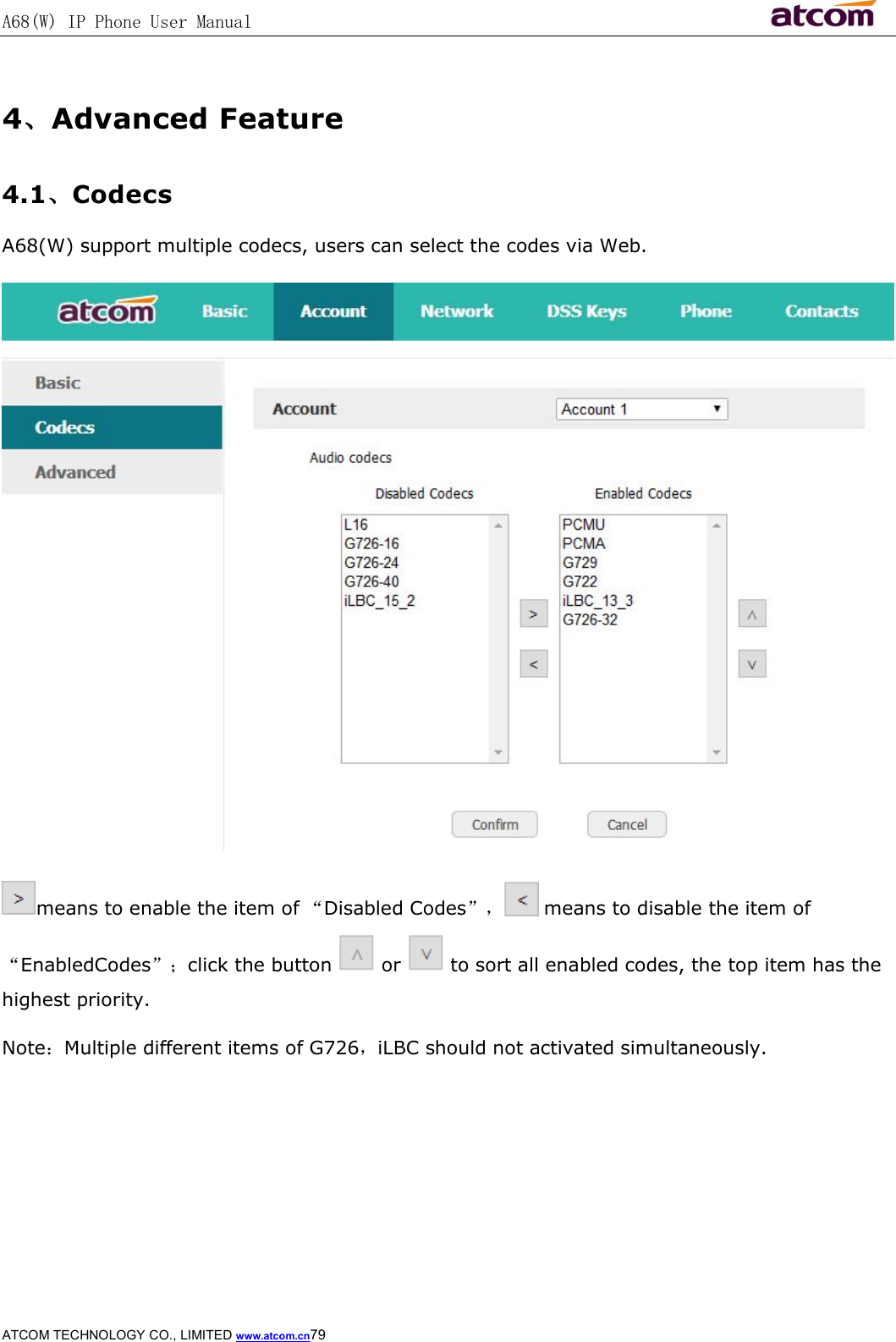 A68(W) IP Phone User Manual                                                           ATCOM TECHNOLOGY CO., LIMITED www.atcom.cn79   4、Advanced Feature 4.1、Codecs A68(W) support multiple codecs, users can select the codes via Web.  means to enable the item of “Disabled Codes”，  means to disable the item of “EnabledCodes”；click the button   or   to sort all enabled codes, the top item has the highest priority. Note：Multiple different items of G726，iLBC should not activated simultaneously.     