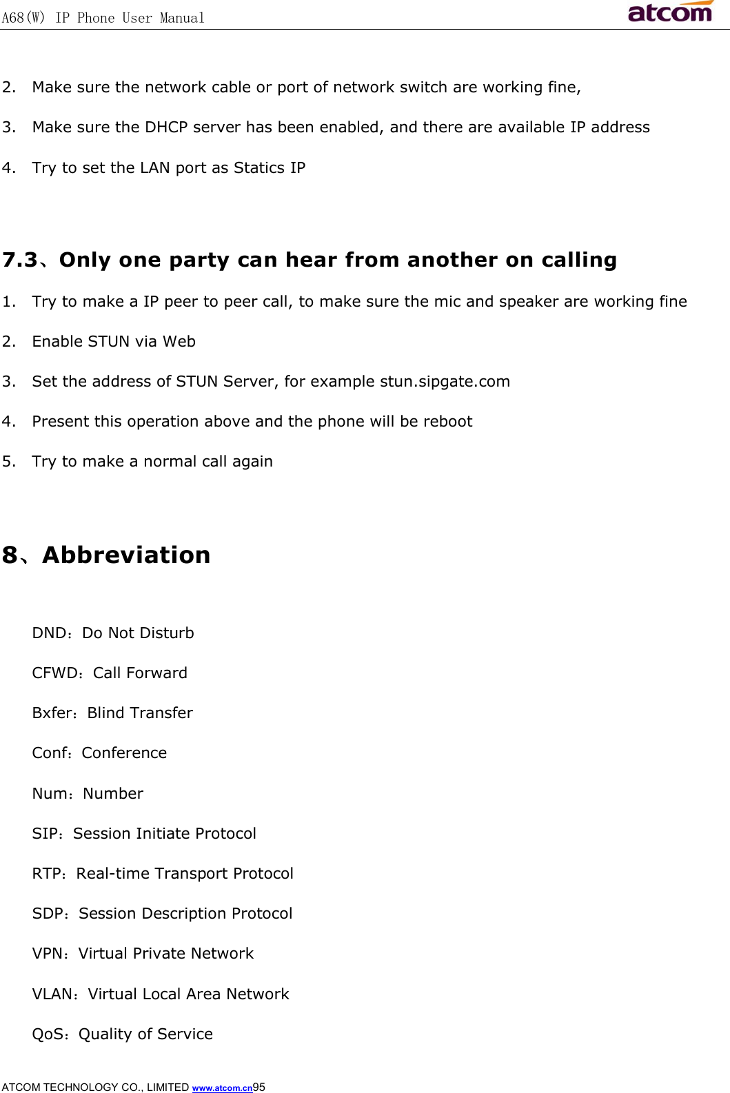 A68(W) IP Phone User Manual                                                           ATCOM TECHNOLOGY CO., LIMITED www.atcom.cn95   2. Make sure the network cable or port of network switch are working fine, 3. Make sure the DHCP server has been enabled, and there are available IP address 4. Try to set the LAN port as Statics IP  7.3、Only one party can hear from another on calling 1. Try to make a IP peer to peer call, to make sure the mic and speaker are working fine 2. Enable STUN via Web 3. Set the address of STUN Server, for example stun.sipgate.com 4. Present this operation above and the phone will be reboot 5. Try to make a normal call again  8、Abbreviation  DND：Do Not Disturb CFWD：Call Forward Bxfer：Blind Transfer Conf：Conference Num：Number SIP：Session Initiate Protocol RTP：Real-time Transport Protocol SDP：Session Description Protocol VPN：Virtual Private Network VLAN：Virtual Local Area Network QoS：Quality of Service 