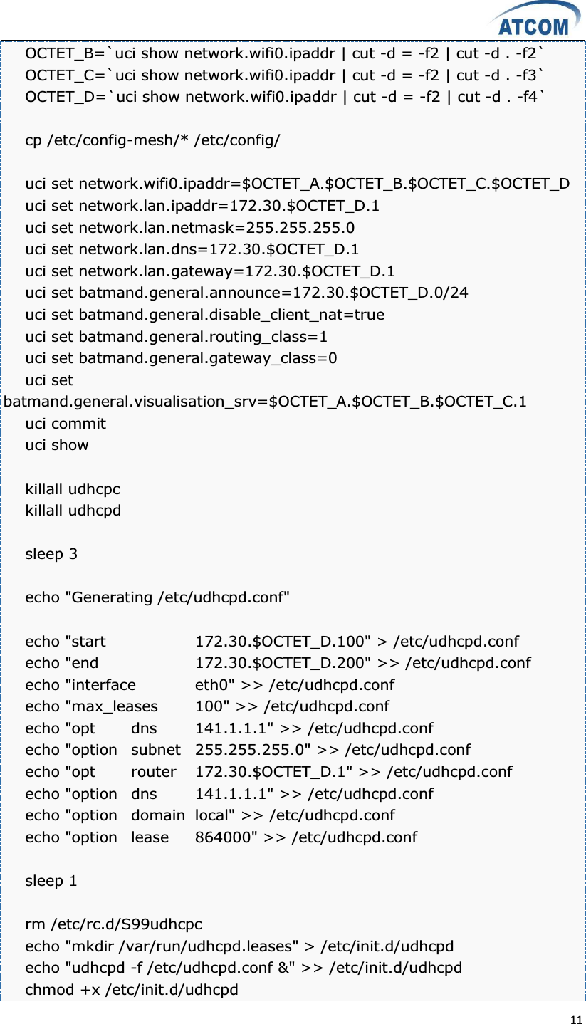  11  OCTET_B=`uci show network.wifi0.ipaddr | cut -d = -f2 | cut -d . -f2` OCTET_C=`uci show network.wifi0.ipaddr | cut -d = -f2 | cut -d . -f3` OCTET_D=`uci show network.wifi0.ipaddr | cut -d = -f2 | cut -d . -f4`  cp /etc/config-mesh/* /etc/config/  uci set network.wifi0.ipaddr=$OCTET_A.$OCTET_B.$OCTET_C.$OCTET_D uci set network.lan.ipaddr=172.30.$OCTET_D.1 uci set network.lan.netmask=255.255.255.0 uci set network.lan.dns=172.30.$OCTET_D.1 uci set network.lan.gateway=172.30.$OCTET_D.1 uci set batmand.general.announce=172.30.$OCTET_D.0/24 uci set batmand.general.disable_client_nat=true uci set batmand.general.routing_class=1 uci set batmand.general.gateway_class=0 uci set batmand.general.visualisation_srv=$OCTET_A.$OCTET_B.$OCTET_C.1 uci commit uci show  killall udhcpc killall udhcpd  sleep 3  echo &quot;Generating /etc/udhcpd.conf&quot;  echo &quot;start    172.30.$OCTET_D.100&quot; &gt; /etc/udhcpd.conf echo &quot;end    172.30.$OCTET_D.200&quot; &gt;&gt; /etc/udhcpd.conf echo &quot;interface  eth0&quot; &gt;&gt; /etc/udhcpd.conf echo &quot;max_leases  100&quot; &gt;&gt; /etc/udhcpd.conf echo &quot;opt  dns  141.1.1.1&quot; &gt;&gt; /etc/udhcpd.conf echo &quot;option  subnet  255.255.255.0&quot; &gt;&gt; /etc/udhcpd.conf echo &quot;opt  router  172.30.$OCTET_D.1&quot; &gt;&gt; /etc/udhcpd.conf echo &quot;option  dns  141.1.1.1&quot; &gt;&gt; /etc/udhcpd.conf echo &quot;option  domain  local&quot; &gt;&gt; /etc/udhcpd.conf echo &quot;option  lease  864000&quot; &gt;&gt; /etc/udhcpd.conf  sleep 1  rm /etc/rc.d/S99udhcpc echo &quot;mkdir /var/run/udhcpd.leases&quot; &gt; /etc/init.d/udhcpd   echo &quot;udhcpd -f /etc/udhcpd.conf &amp;&quot; &gt;&gt; /etc/init.d/udhcpd chmod +x /etc/init.d/udhcpd 
