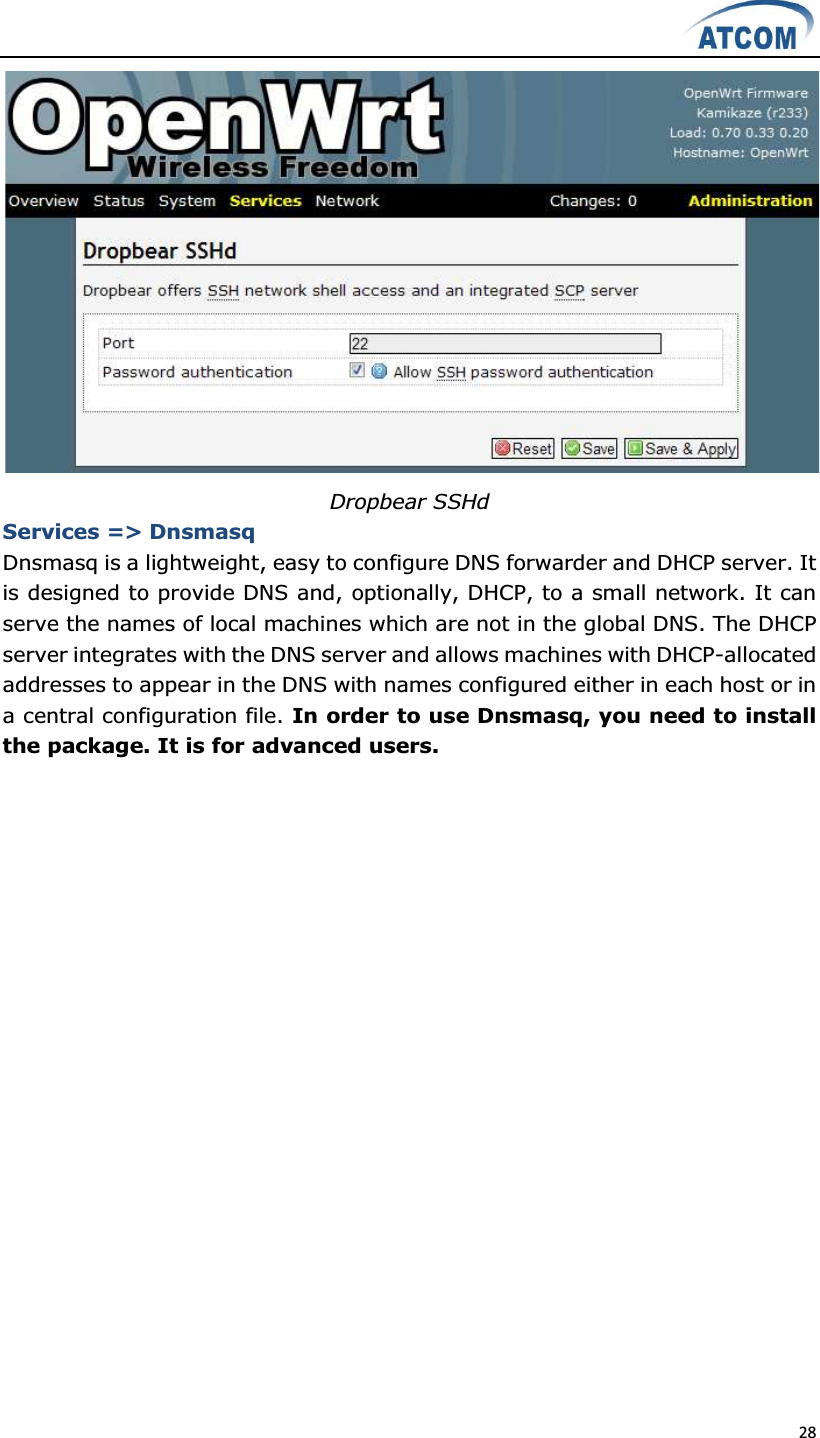  28   Dropbear SSHd Services =&gt; Dnsmasq Dnsmasq is a lightweight, easy to configure DNS forwarder and DHCP server. It is designed to provide DNS and, optionally, DHCP, to a small network. It can serve the names of local machines which are not in the global DNS. The DHCP server integrates with the DNS server and allows machines with DHCP-allocated addresses to appear in the DNS with names configured either in each host or in a central configuration file. In order to use Dnsmasq, you need to install the package. It is for advanced users. 