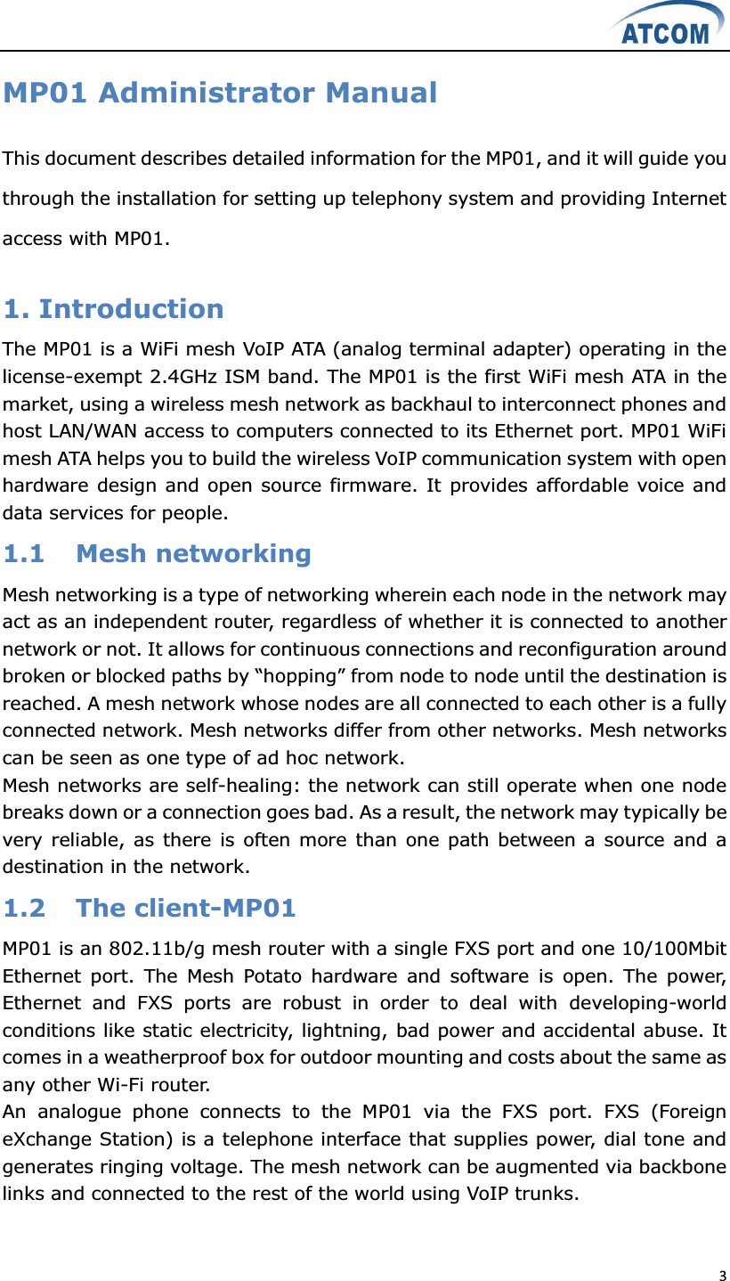  3  MP01 Administrator Manual This document describes detailed information for the MP01, and it will guide you through the installation for setting up telephony system and providing Internet access with MP01.  1. Introduction   The MP01 is a WiFi mesh VoIP ATA (analog terminal adapter) operating in the license-exempt 2.4GHz ISM band. The MP01 is the first WiFi mesh ATA in the market, using a wireless mesh network as backhaul to interconnect phones and host LAN/WAN access to computers connected to its Ethernet port. MP01 WiFi mesh ATA helps you to build the wireless VoIP communication system with open hardware design and open source firmware. It provides affordable voice and data services for people. 1.1 Mesh networking Mesh networking is a type of networking wherein each node in the network may act as an independent router, regardless of whether it is connected to another network or not. It allows for continuous connections and reconfiguration around EURNHQRUEORFNHGSDWKVE\³KRSSLQJ´IURPQRGHWR node until the destination is reached. A mesh network whose nodes are all connected to each other is a fully connected network. Mesh networks differ from other networks. Mesh networks can be seen as one type of ad hoc network.   Mesh networks are self-healing: the network can still operate when one node breaks down or a connection goes bad. As a result, the network may typically be very reliable, as there is  often more than  one path between a source and a destination in the network. 1.2 The client-MP01 MP01 is an 802.11b/g mesh router with a single FXS port and one 10/100Mbit Ethernet  port.  The  Mesh  Potato  hardware  and  software  is  open.  The  power, Ethernet  and  FXS  ports  are  robust  in  order  to  deal  with  developing-world conditions like static electricity, lightning, bad power and accidental abuse. It comes in a weatherproof box for outdoor mounting and costs about the same as any other Wi-Fi router. An  analogue  phone  connects  to  the  MP01  via  the  FXS  port.  FXS  (Foreign eXchange Station) is a telephone interface that supplies power, dial tone and generates ringing voltage. The mesh network can be augmented via backbone links and connected to the rest of the world using VoIP trunks.  