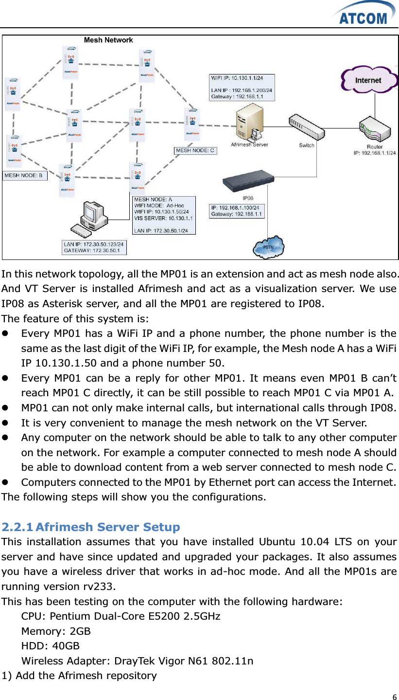  6   In this network topology, all the MP01 is an extension and act as mesh node also. And VT Server is installed Afrimesh and act as a visualization server. We use IP08 as Asterisk server, and all the MP01 are registered to IP08. The feature of this system is: z Every MP01 has a WiFi IP and a phone number, the phone number is the same as the last digit of the WiFi IP, for example, the Mesh node A has a WiFi IP 10.130.1.50 and a phone number 50. z (YHU\03FDQEHDUHSO\IRURWKHU03,W PHDQVHYHQ03%FDQ¶Wreach MP01 C directly, it can be still possible to reach MP01 C via MP01 A.   z MP01 can not only make internal calls, but international calls through IP08. z It is very convenient to manage the mesh network on the VT Server. z Any computer on the network should be able to talk to any other computer on the network. For example a computer connected to mesh node A should be able to download content from a web server connected to mesh node C. z Computers connected to the MP01 by Ethernet port can access the Internet. The following steps will show you the configurations.  2.2.1 Afrimesh Server Setup This  installation assumes that  you  have installed Ubuntu 10.04  LTS  on  your server and have since updated and upgraded your packages. It also assumes you have a wireless driver that works in ad-hoc mode. And all the MP01s are running version rv233. This has been testing on the computer with the following hardware:   CPU: Pentium Dual-Core E5200 2.5GHz   Memory: 2GB   HDD: 40GB   Wireless Adapter: DrayTek Vigor N61 802.11n   1) Add the Afrimesh repository 