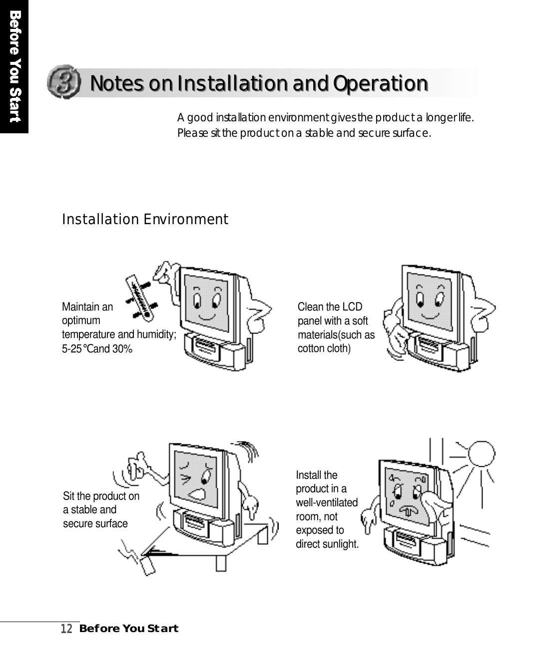 1 2Before You StartA good installation environment gives the product a longer life.Please sit the product on a stable and secure surf a c e .I n s t a l l a tion Env i ro n m e n tNotes on Installation and OperationNotes on Installation and OperationMaintain an optimum temperature and humidity;5 - 2 5℃and 30%Clean the LCDpanel with a softmaterials(such ascotton cloth)Sit the product ona stable andsecure surfaceInstall theproduct in aw e l l - v e n t i l a t e droom, notexposed todirect sunlight.