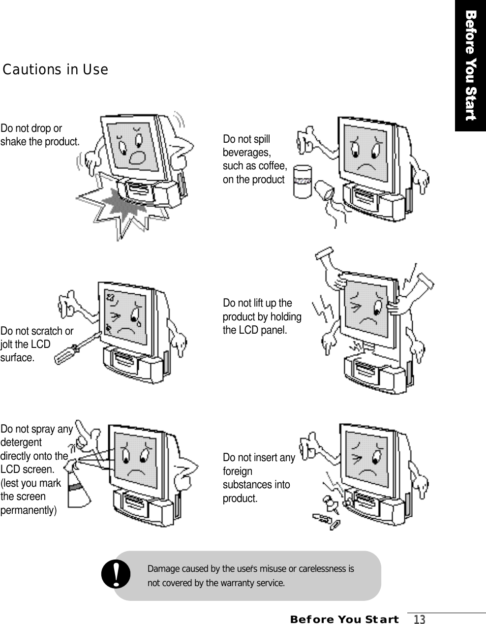 Before You Start  1 3Damage caused by the user′s misuse or carelessness is not covered by the warranty service.!Cautions in UseDo not drop orshake the product. Do not spill beverages, such as coffee, on the product Do not scratch orjolt the LCDs u r f a c e .Do not lift up theproduct by holdingthe LCD panel.Do not spray anydetergent directly onto theLCD screen.(lest you mark the screen p e r m a n e n t l y )Do not insert anyf o r e i g nsubstances intop r o d u c t .