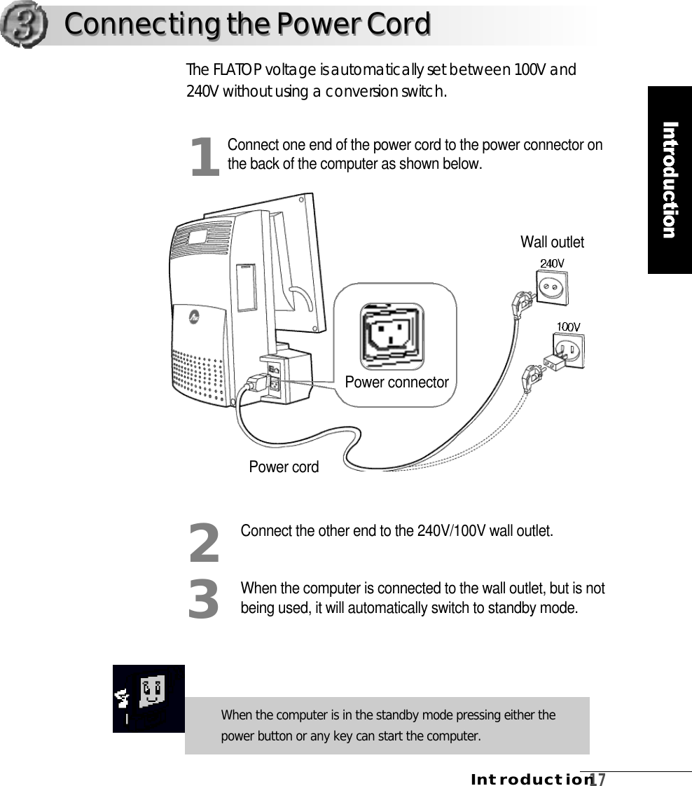 I n t r o d u c t i o n1 7Connect one end of the power cord to the power connector onthe back of the computer as shown below.Connect the other end to the 240V/100V wall outlet.When the computer is connected to the wall outlet, but is notbeing used, it will automatically switch to standby mode.The FLATOP voltage is automatically set between 100V and240V without using a conversion switch.123When the computer is in the standby mode pressing either thepower button or any key can start the computer.Connecting the Power CordConnecting the Power CordPower connectorPower cordWall outlet