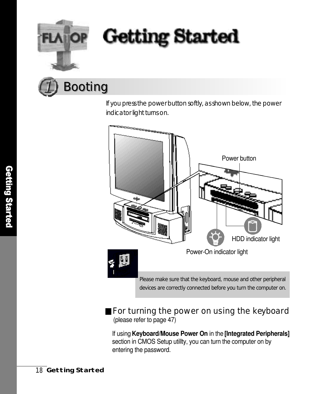 1 8Getting StartedPower buttonIf you press the power button softly, as shown below, the powerindicator light turns on.Please make sure that the keyboard, mouse and other peripheraldevices are correctly connected before you turn the computer on.B o o t i n gB o o t i n g■For turning the power on using the key b o a rdIf using Keyboard/Mouse Power On in the [Integrated Peripherals]section in CMOS Setup utillty, you can turn the computer on byentering the password.HDD indicator lightPower-On indicator light(please refer to page 47)