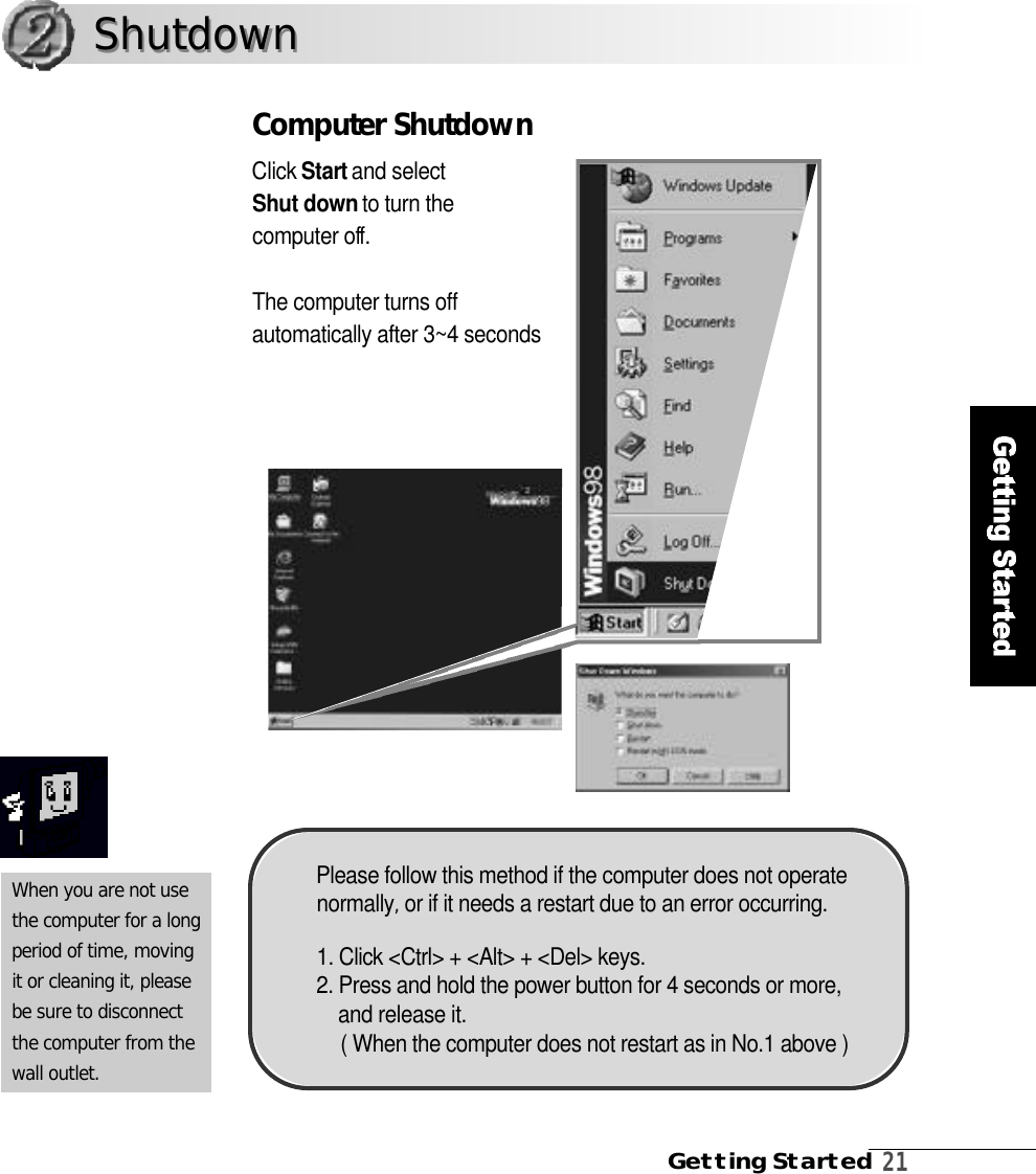 Getting Started2 1Computer ShutdownClick S t a r tand select Shut down to turn the computer off .The computer turns offautomatically after 3~4 secondsWhen you are not usethe computer for a longperiod of time, movingit or cleaning it, pleasebe sure to disconnectthe computer from thewall outlet.S h u t d o w nS h u t d o w nPlease follow this method if the computer does not operaten o r m a l l y ,or if it needs a restart due to an error occurring.1. Click &lt;Ctrl&gt; + &lt;Alt&gt; + &lt;Del&gt; keys.2. Press and hold the power button for 4 seconds or more,and release it.( When the computer does not restart as in No.1 above )