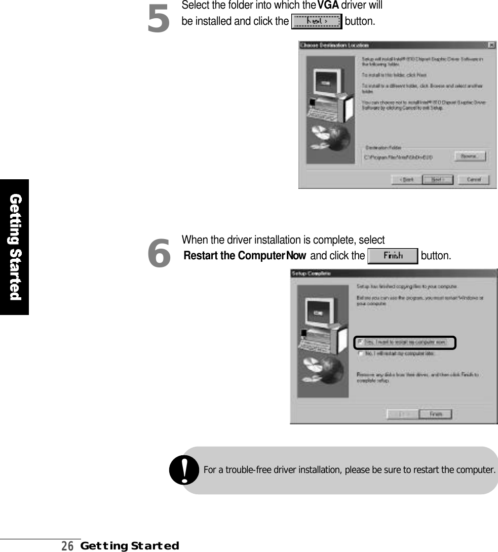 2 6Getting StartedSelect the folder into which the V G A driver willbe installed and click the  b u t t o n .5When the driver installation is complete, selectRestart the ComputerN o w and click the  b u t t o n .6For a trouble-free driver installation, please be sure to restart the computer.!