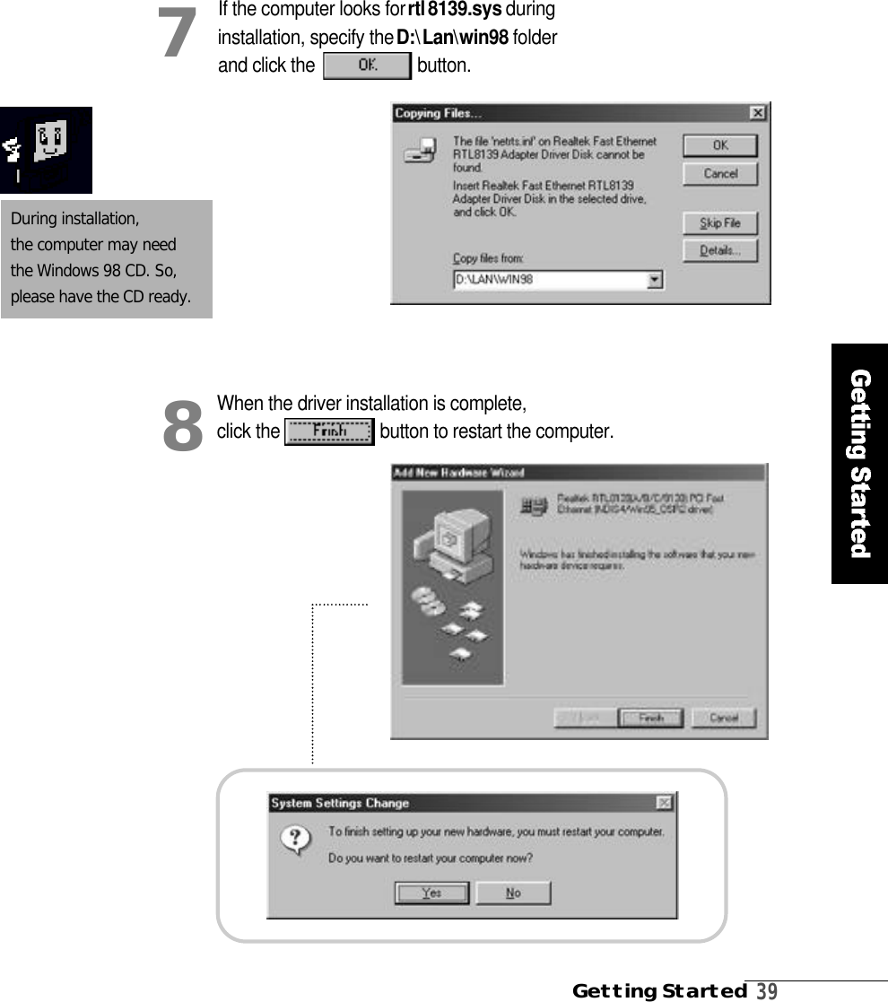 Getting Started3 9During installation, the computer may need the Windows 98 CD. So,please have the CD ready. If the computer looks for r t l8 1 3 9 . s y s during installation, specify the D :\L a n\w i n 9 8 folder and click the b u t t o n .7When the driver installation is complete,click the  button to restart the computer. 8