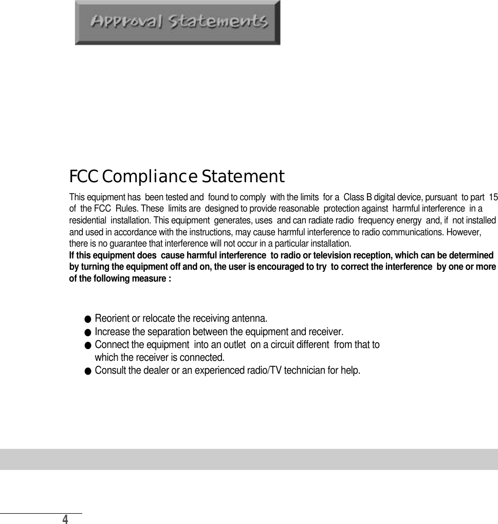 4FCC Compliance StatementThis equipment has  been tested and  found to comply  with the limits  for a  Class B digital device, pursuant  to part  15of  the FCC  Rules. These  limits are  designed to provide reasonable  protection against  harmful interference  in aresidential  installation. This equipment  generates, uses  and can radiate radio  frequency energy  and, if  not installedand used in accordance with the instructions, may cause harmful interference to radio communications. However,there is no guarantee that interference will not occur in a particular installation. If this equipment does  cause harmful interference  to radio or television reception, which can be determinedby turning the equipment off and on, the user is encouraged to try  to correct the interference  by one or moreof the following measure :●Reorient or relocate the receiving antenna.●Increase the separation between the equipment and receiver.●Connect the equipment  into an outlet  on a circuit different  from that to  which the receiver is connected.●Consult the dealer or an experienced radio/TV technician for help.