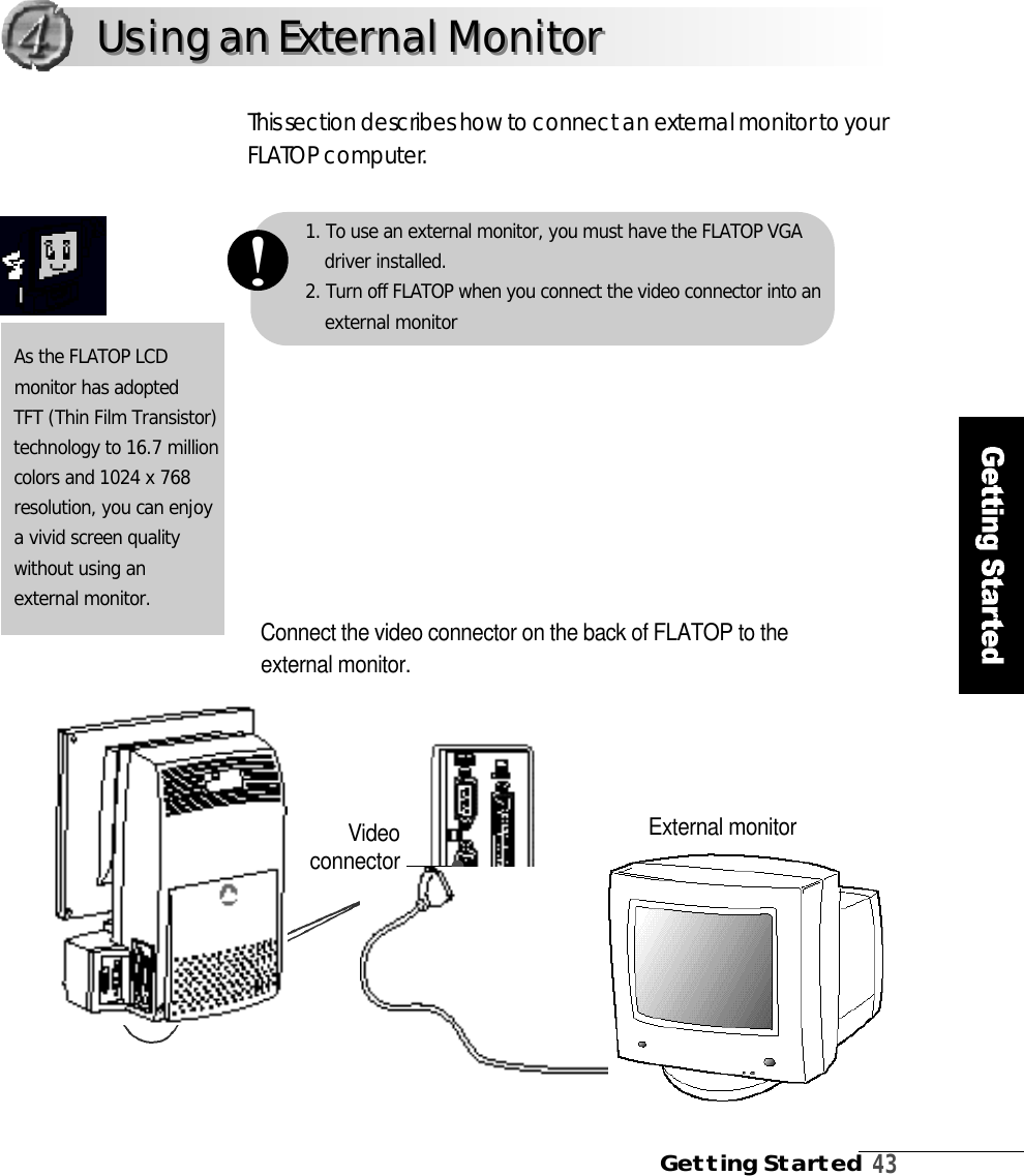 Getting Started4 31. To use an external monitor, you must have the FLATOP VGAdriver installed.2. Turn off FLATOP when you connect the video connector into anexternal monitor!Using an External MonitorUsing an External MonitorConnect the video connector on the back of FLATOP to theexternal monitor. This section describes how to connect an external monitor to yourF L ATOP computer.As the FLATOP LCD monitor has adoptedTFT (Thin Film Transistor)technology to 16.7 millioncolors and 1024 x 768 resolution, you can enjoy a vivid screen quality without using an external monitor.External monitorVi d e oconnector 