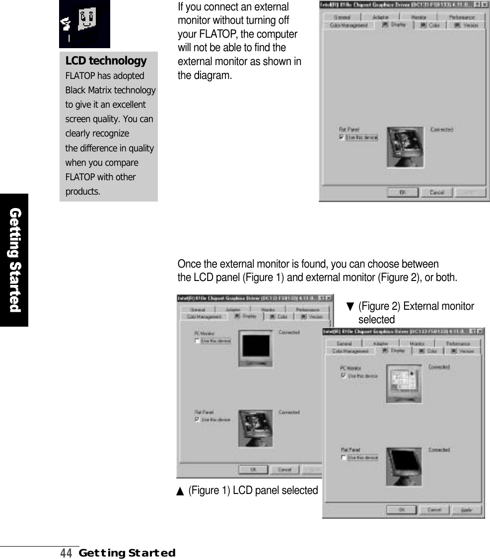 4 4Getting StartedIf you connect an externalmonitor without turning offyour FLATO P, the computerwill not be able to find theexternal monitor as shown inthe diagram.Once the external monitor is found, you can choose between the LCD panel (Figure 1) and external monitor (Figure 2), or both.▲(Figure 1) LCD panel selected▼(Figure 2) External monitors e l e c t e dLCD technologyFLATOP has adoptedBlack Matrix technologyto give it an excellentscreen quality. You canclearly recognizethe difference in qualitywhen you compareFLATOP with other p r o d u c t s .