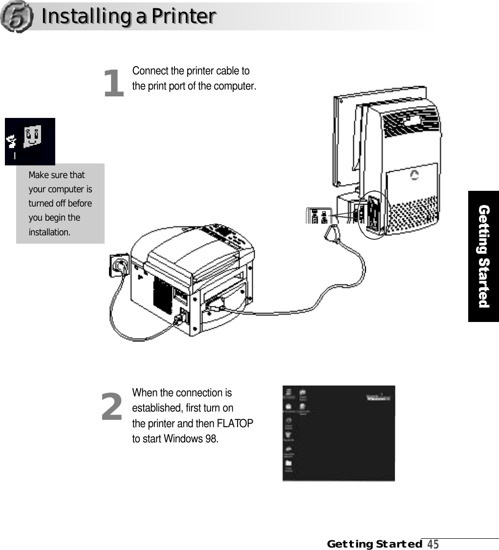 Getting Started4 5Connect the printer cable tothe print port of the computer.When the connection isestablished, first turn on the printer and then FLATO Pto start Windows 98.12Make sure thatyour computer isturned off beforeyou begin thei n s t a l l a t i o n .Installing a PrinterInstalling a Printer