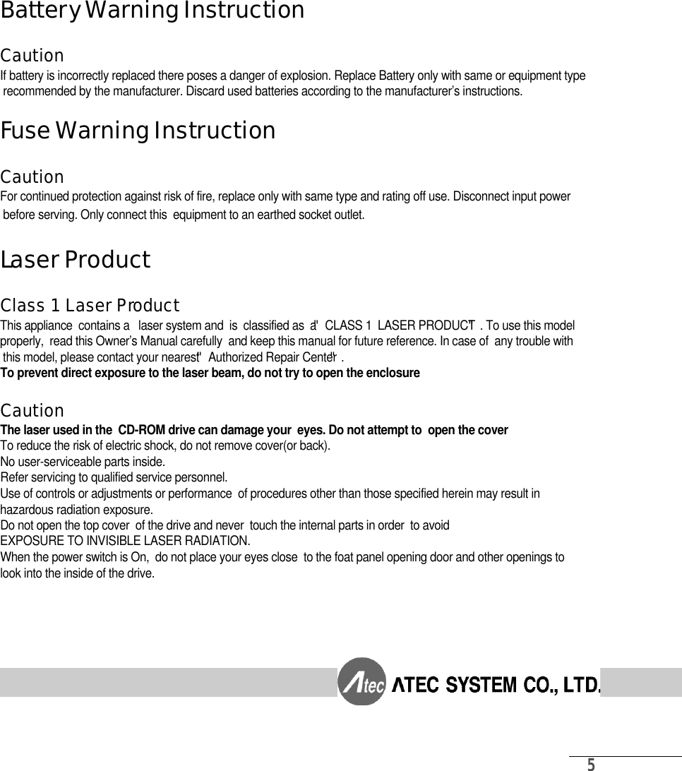 5B a t t e ry Warning InstructionC a u t i o nIf battery is incorrectly replaced there poses a danger of explosion. Replace Battery only with same or equipment typerecommended by the manufacturer. Discard used batteries according to the manufacturer’s instructions.Fuse Warning InstructionC a u t i o nFor continued protection against risk of fire, replace only with same type and rating off use. Disconnect input powerbefore serving. Only connect this  equipment to an earthed socket outlet.Laser ProductClass 1 Laser Pro d u c tThis appliance  contains a   laser system and  is  classified as  a  〞CLASS 1  LASER PRODUCT〞. To use this model properly,  read this Owner’s Manual carefully  and keep this manual for future reference. In case of  any trouble withthis model, please contact your nearest〞Authorized Repair Center〞. To prevent direct exposure to the laser beam, do not try to open the enclosure.C a u t i o nThe laser used in the  CD-ROM drive can damage your  eyes. Do not attempt to  open the coverTo reduce the risk of electric shock, do not remove cover(or back).No user-serviceable parts inside.Refer servicing to qualified service personnel.Use of controls or adjustments or performance  of procedures other than those specified herein may result in hazardous radiation exposure.Do not open the top cover  of the drive and never  touch the internal parts in order  to avoid EXPOSURE TO INVISIBLE LASER RADIATION.When the power switch is On,  do not place your eyes close  to the foat panel opening door and other openings to look into the inside of the drive.