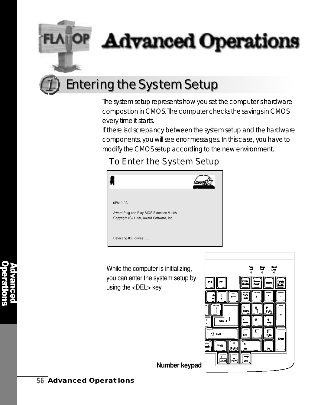 5 6Advanced OperationsTo Enter the System SetupWhile the computer is initializing,you can enter the system setup byusing the &lt;DEL&gt; keyThe system setup re p resents how you set the computer′s hard w a recomposition in CMOS. The computer checks the savings in CMOSevery time it starts. If there is discrepancy between the system setup and the hard w a r ecomponents, you will see error messages. In this case, you have tomodify the CMOS setup according to the new enviro n m e n t .Number keypadAward Modular BIOS V6.00PG, An Energy Star AllyCopyright(C) 1984-1999, Award Software, Inc.6 F 8 1 0 - 0 AAward Plug and Play BIOS Extention V1.0ACopyright (C) 1999, Award Software, Inc.Detecting IDE drives.......Entering the System SetupEntering the System Setup