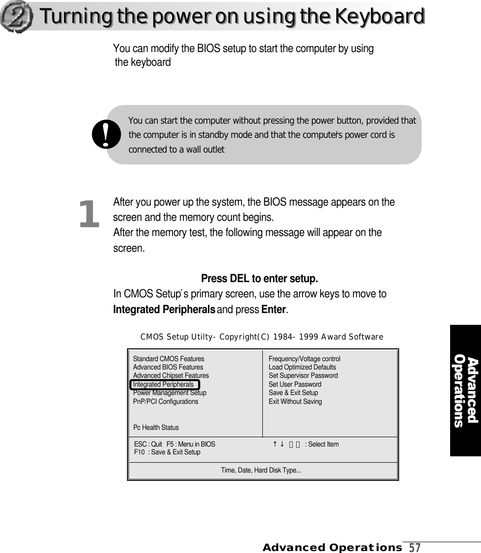 Advanced Operations  5 7You can modify the BIOS setup to start the computer by usingthe keyboardCMOS Setup Utilty-Copyright(C) 1984-1999 Award SoftwareCMOS Setup Utilty-Copyright(C) 1984-1999 Award Software1Turning the power on using the KeyboardTurning the power on using the KeyboardAfter you power up the system, the BIOS message appears on thescreen and the memory count begins. After the memory test, the following message will appear on thes c r e e n .Press DEL to enter setup.In CMOS Setup′s primary screen, use the arrow keys to move toIntegrated Peripheralsand press E n t e r .Standard CMOS FeaturesAdvanced BIOS FeaturesAdvanced Chipset FeaturesIntegrated PeripheralsPower Management SetupPnP/PCI ConfigurationsPc Health StatusFrequency/Voltage controlLoad Optimized DefaultsSet Supervisor PasswordSet User PasswordSave &amp; Exit SetupExit Without SavingESC : Quit   F5 : Menu in BIOS                                       ↑↓ 󰥳󰥴 : Select ItemF10  : Save &amp; Exit SetupTime, Date, Hard Disk Type...You can start the computer without pressing the power button, provided thatthe computer is in standby mode and that the computer′s power cord is connected to a wall outlet!