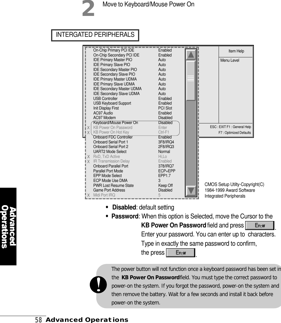 5 8Advanced OperationsESC : EXIT F1 : General HelpF7 : Optimized Defaults•D i s a b l e d : default setting•P a s s w o r d : When this option is Selected, move the Cursor to the KB Power On Password field and press  .Enter your password. You can enter up to  characters.Type in exactly the same password to confirm,the press  .I N T E R G ATED PERIPHERALS2Move to Keyboard/Mouse Power OnItem HelpMenu LevelCMOS Setup Utilty-Copyright(C)1984-1999 Award SoftwareIntegrated PeripheralsOn-Chip Primary PCI IDE E n a b l e dOn-Chip Secondary PCI IDE E n a b l e dIDE Primary Master PIO A u t oIDE Primary Slave PIO A u t oIDE Secondary Master PIO A u t oIDE Secondary Slave PIO A u t oIDE Primary Master UDMA A u t oIDE Primary Slave UDMA A u t oIDE Secondary Master UDMA A u t oIDE Secondary Slave UDMA A u t oUSB Controller E n a b l e dUSB Keyboard Support E n a b l e dInit Display First PCI SlotAC97 Audio E n a b l e dAC97 Modem D i s a b l e dKeyboard/Mouse Power On D i s a b l e dKB Power On Password E n t e rKB Power On Hot Key C t r l - F 1Onboard FDC Controller E n a b l e dOnboard Serial Port 1 3 F 8 / I R Q 4Onboard Serial Port 2 2 F 8 / I R Q 3UART2 Mode Select N o r m a lRxD, TxD Active H i , L oIR Transmission Delay E n a b l e dOnboard Parallel Port 3 7 8 / I R Q 7Parallel Port Mode E C P + E P PEPP Mode Select E P P 1 . 7ECP Mode Use DMA 3PWR Lost Resume State Keep OffGame Port Address D i s a b l e dMidi Port IRQ 5XXXXXThe power button will not function once a keyboard password has been set inthe  KB Power On Passwordfield. You must type the correct password topower-on the system. If you forgot the password, power-on the system andthen remove the battery. Wait for a few seconds and install it back beforepower-on the system.!