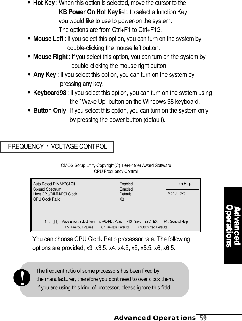 Advanced Operations  5 9FREQUENCY  /  VOLTAGE CONTROL•Hot Key : When this option is selected, move the cursor to the            KB Power On Hot Keyfield to select a function Key           you would like to use to power-on the system.The options are from Ctrl+F1 to Ctrl+F12.•Mouse Left : If you select this option, you can turn on the system bydouble-clicking the mouse left button.•Mouse Right : If you select this option, you can turn on the system bydouble-clicking the mouse right button•Any Key : If you select this option, you can turn on the system bypressing any key.•Keyboard98 : If you select this option, you can turn on the system usingthe ″Wake Up″button on the Windows 98 keyboard.•Button Only : If you select this option, you can turn on the system onlyby pressing the power button (default).CMOS Setup Utilty-Copyright(C) 1984-1999 Award Software CPU Frequency ControlYou can choose CPU Clock Ratio processor rate. The followingoptions are provided; x3, x3.5, x4, x4.5, x5, x5.5, x6, x6.5. ↑↓ 󰥳󰥴 Move Enter : Select Item     +/-/PU/PD : Value     F10 : Save    ESC : EXIT     F1 : General HelpF5 : Previous Values        F6 : Fail-safe Defaults        F7 : Optimized DefaultsItem HelpMenu LevelAuto Detect DIMM/PCI Clt E n a b l e dSpread Spectrum E n a b l e dHost CPU/DIMM/PCI Clock  D e f a u l tCPU Clock Ratio X 3The frequent ratio of some processors has been fixed by the manufacturer, therefore you don′t need to over clock them.If you are using this kind of processor, please ignore this field.!