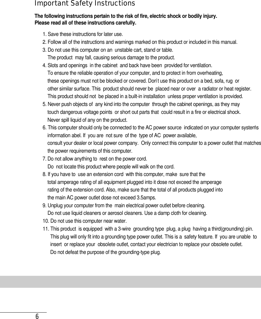6I m p o rtant Safety Instru c t i o n sThe following instructions pertain to the risk of fire, electric shock or bodily injury.Please read all of these instructions carefully.1. Save these instructions for later use.2. Follow all of the instructions and warnings marked on this product or included in this manual.3. Do not use this computer on an  unstable cart, stand or table. The product  may fall, causing serious damage to the product.4. Slots and openings  in the cabinet  and back have been  provided for ventilation. To ensure the reliable operation of your computer, and to protect in from overheating, these openings must not be blocked or covered. Don′t use this product on a bed, sofa, rug  or other similar surface. This  product should never be  placed near or over  a radiator or heat register. This product should not  be placed in a built-in installation  unless proper ventilation is provided.5. Never push objects of  any kind into the computer  through the cabinet openings, as they may touch dangerous voltage points  or short out parts that  could result in a fire or electrical shock. Never spill liquid of any on the product.6. This computer should only be connected to the AC power source  indicated on your computer system′s information abel. If  you are  not sure  of the  type of AC  power available, consult your dealer or local power company.  Only connect this computer to a power outlet that matches the power requirements of this computer.7 . Do not allow anything to  rest on the power cord.Do  not locate this product where people will walk on the cord.8. If you have to  use an extension cord  with this computer, make  sure that thetotal amperage rating of all equipment plugged into it dose not exceed the amperagerating of the extension cord. Also, make sure that the total of all products plugged into  the main AC power outlet dose not exceed 3.5amps.9. Unplug your computer from the  main electrical power outlet before cleaning.  Do not use liquid cleaners or aerosol cleaners. Use a damp cloth for cleaning.10. Do not use this computer near water.11. This product  is equipped  with a 3-wire  grounding type  plug, a plug  having a third(grounding) pin. This plug will only fit into a grounding type power outlet. This is a  safety feature. If  you are unable  toinsert  or replace your  obsolete outlet, contact your electrician to replace your obsolete outlet. Do not defeat the purpose of the grounding-type plug.