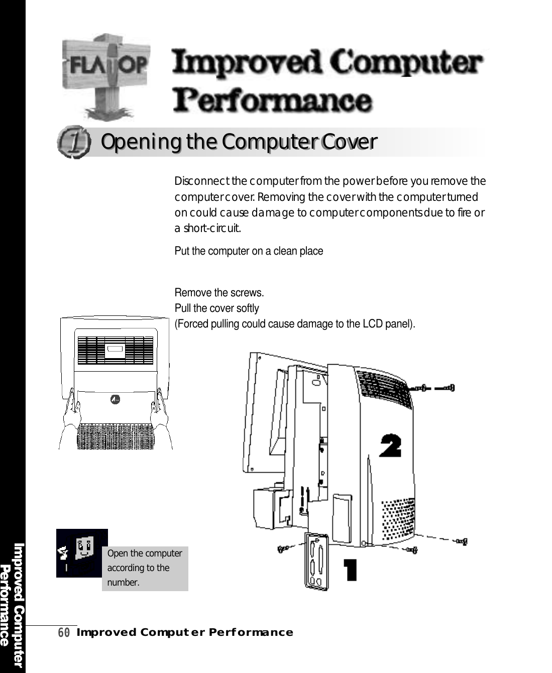 6 0Improved Computer PerformancePut the computer on a clean placeRemove the screws.Pull the cover softly(Forced pulling could cause damage to the LCD panel). Disconnect the computer from the power before you remove thecomputer cover. Removing the cover with the computer turn e don could cause damage to computer components due to fire ora short-circ u i t .Opening the ComputerCoverOpening the Computer CoverOpen the computeraccording to then u m b e r .