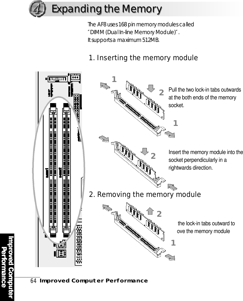 6 4Improved Computer PerformanceThe AF8 uses 168 pin memory modules called″DIMM (Dual In-line Memory Module)″. It supports a maximum 512MB.Pull the lock-in tabs outward toremove the memory modulePull the two lock-in tabs outwardsat the both ends of the memorys o c k e t .Insert the memory module into thesocket perpendicularly in arightwards direction.1. Inserting the memory module211212Expanding the MemoryExpanding the Memory2. Re m oving the memory module