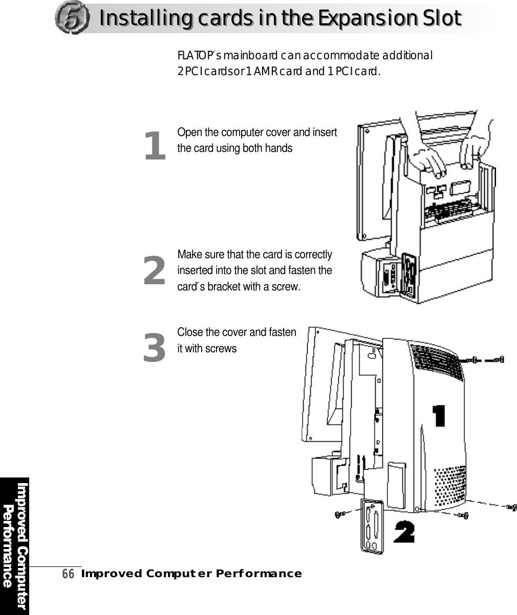 6 6Improved Computer PerformanceOpen the computer cover and insertthe card using both handsMake sure that the card is correctlyinserted into the slot and fasten thec a r d ′s bracket with a screw.Close the cover and fasten it with screwsF L AT O P ′sm a i n b o a r d can accommodate additional 2 PCI cards or 1 AMR card and 1 PCI card .123Installing cards in the Expansion SlotInstalling cards in the Expansion Slot