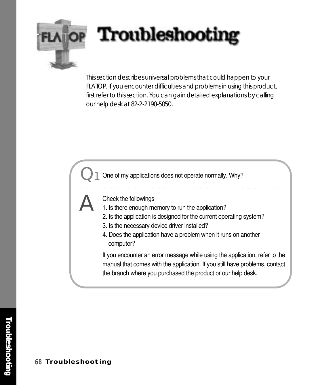 6 8T r o u b l e s h o o t i n gThis section describes universal problems that could happen to yourF L AT O P. If you encounter difficulties and problems in using this pro d u c t ,first refer to this section. You can gain detailed explanations by callingour help desk at 82-2-2190-5050. Q1AOne of my applications does not operate normally. Why?Check the followings1. Is there enough memory to run the application?2. Is the application is designed for the current operating system?3. Is the necessary device driver installed?4. Does the application have a problem when it runs on anotherc o m p u t e r ?If you encounter an error message while using the application, refer to themanual that comes with the application. If you still have problems, contactthe branch where you purchased the product or our help desk.