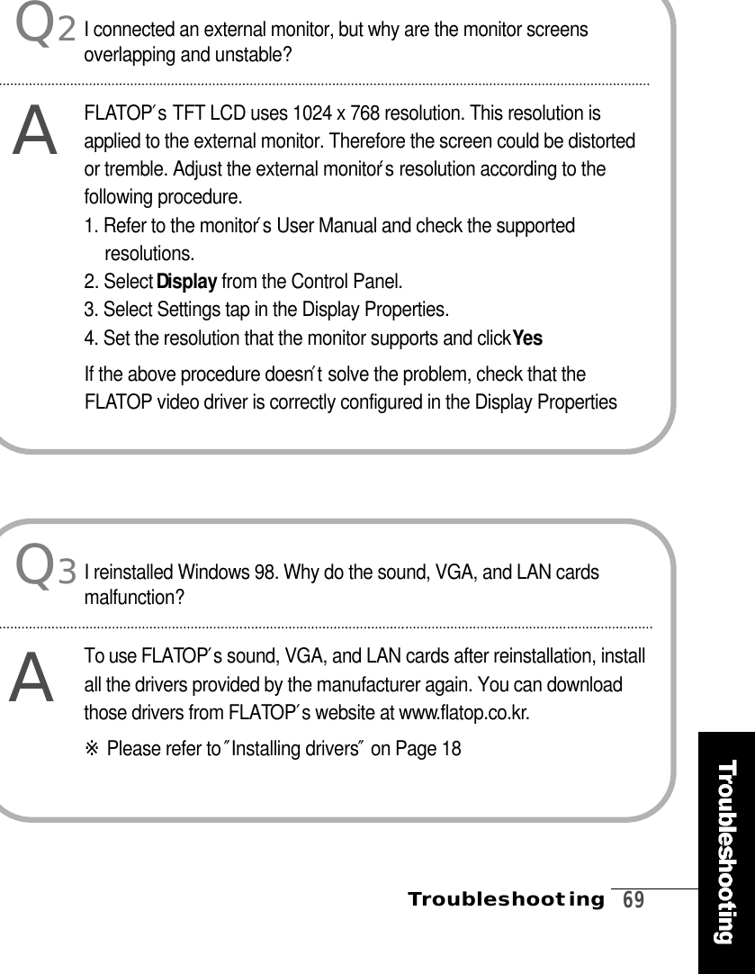 Troubleshooting   6 9Q2AI connected an external monitor, but why are the monitor screensoverlapping and unstable?F L AT O P′sTFT LCD uses 1024 x 768 resolution. This resolution isapplied to the external monitor. Therefore the screen could be distortedor tremble. Adjust the external monitor′sresolution according to thefollowing procedure.1. Refer to the monitor′sUser Manual and check the supportedr e s o l u t i o n s .2. Select Di s p l a y from the Control Panel.3. Select Settings tap in the Display Properties.4. Set the resolution that the monitor supports and click Ye sIf the above procedure doesn′tsolve the problem, check that theF L ATOP video driver is correctly configured in the Display PropertiesQ3AI reinstalled Windows 98. Why do the sound, VGA, and LAN cardsm a l f u n c t i o n ?To use FLATO P′s sound, VGA, and LAN cards after reinstallation, installall the drivers provided by the manufacturer again. You can downloadthose drivers from FLATO P′s website at www. f l a t o p . c o . k r. ※Please refer to ″Installing drivers″on Page 18