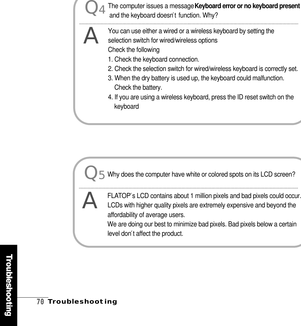 7 0T r o u b l e s h o o t i n gQ5AWhy does the computer have white or colored spots on its LCD screen?F L AT O P′s LCD contains about 1 million pixels and bad pixels could occur.LCDs with higher quality pixels are extremely expensive and beyond thea f fordability of average users. We are doing our best to minimize bad pixels. Bad pixels below a certainlevel don′t affect the product.Q4AThe computer issues a message Keyboard error or no keyboard presentand the keyboard doesn′tfunction. Why?You can use either a wired or a wireless keyboard by setting theselection switch for wired/wireless optionsCheck the following 1. Check the keyboard connection.2. Check the selection switch for wired/wireless keyboard is correctly set.3. When the dry battery is used up, the keyboard could malfunction.Check the battery.4. If you are using a wireless keyboard, press the ID reset switch on thek e y b o a r d