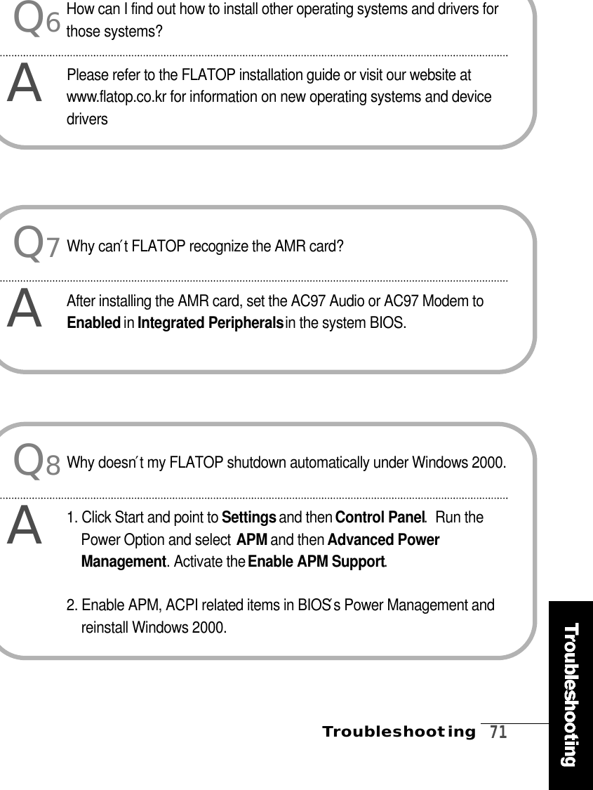 Troubleshooting   7 1Q6AHow can I find out how to install other operating systems and drivers forthose systems?Please refer to the FLATOP installation guide or visit our website atw w w.flatop.co.kr for information on new operating systems and deviced r i v e r sQ8AWhy doesn′t my FLATOP shutdown automatically under Windows 2000.1. Click Start and point to S e t t i n g sand then Control Panel.  Run thePower Option and select A P M and then Advanced PowerM a n a g e m e n t . Activate the Enable APM Support.2. Enable APM, ACPI related items in BIOS′s Power Management andreinstall Windows 2000.Q7AWhy can′t FLATOP recognize the AMR card?After installing the AMR card, set the AC97 Audio or AC97 Modem toE n a b l e d in Integrated Peripheralsin the system BIOS.