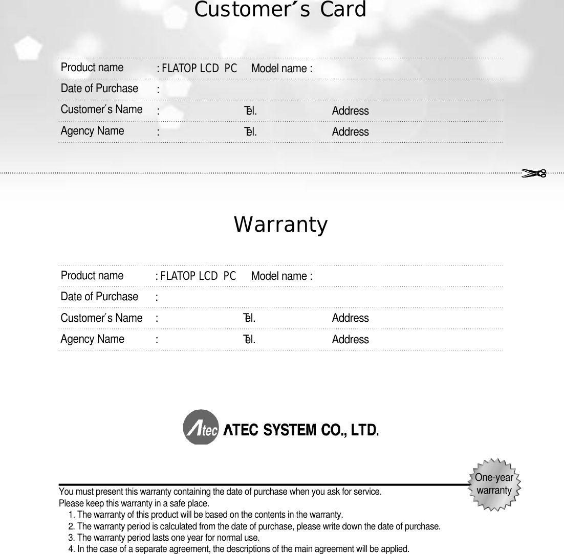 O n e - y e a rw a r r a n t yC u s t o m e r ′sC a r dW a r r a n ty: FLATOP LCD  PC Model name :: :                                   Te l . A d d r e s s:                                   Te l . A d d r e s sYou must present this warranty containing the date of purchase when you ask for service. Please keep this warranty in a safe place.1. The warranty of this product will be based on the contents in the warranty.2. The warranty period is calculated from the date of purchase, please write down the date of purchase.3. The warranty period lasts one year for normal use.4. In the case of a separate agreement, the descriptions of the main agreement will be applied.Product nameDate of PurchaseC u s t o m e r ′s NameAgency Name: FLATOP LCD  PC Model name :: :                                   Te l . A d d r e s s:                                   Te l . A d d r e s sProduct nameDate of PurchaseC u s t o m e r ′s NameAgency Name