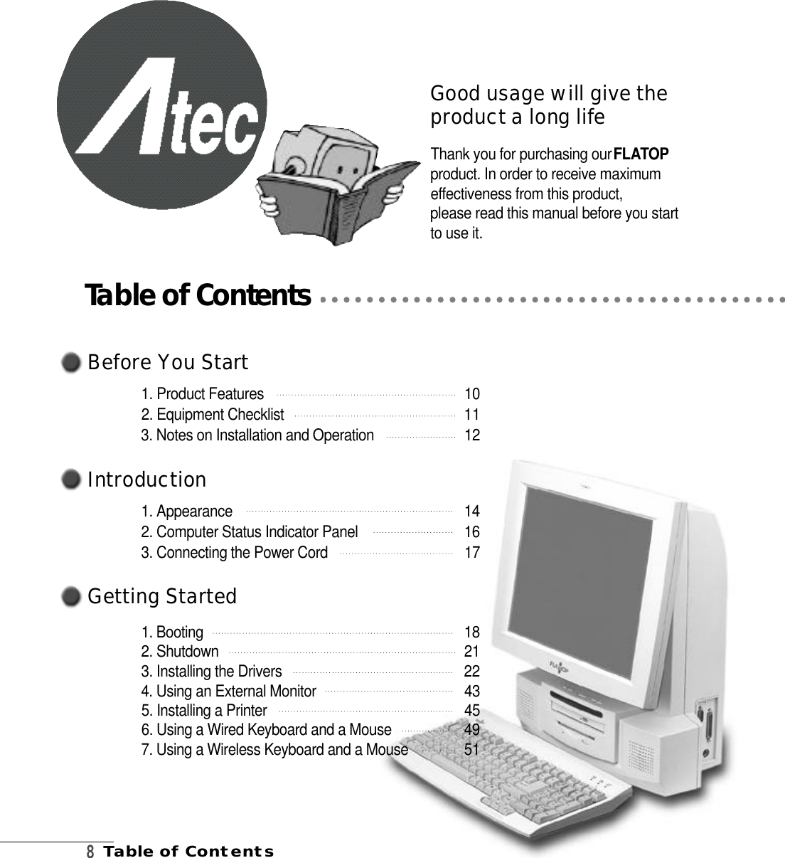 B e fo re You Start1. Product Features 1 02. Equipment Checklist  113. Notes on Installation and Operation 1 2I n t ro d u c t i o n1. Appearance 1 42. Computer Status Indicator Panel  1 63. Connecting the Power Cord 1 7Getting Start e d1. Booting    1 82. Shutdown   2 13. Installing the Drivers  2 24. Using an External Monitor   4 35. Installing a Printer 4 56. Using a Wired Keyboard and a Mouse  4 97. Using a Wireless Keyboard and a Mouse 5 18Table of ContentsGood usage will give thep roduct a long lifeThank you for purchasing our F L ATO Pproduct. In order to receive maximume f fectiveness from this product, please read this manual before you startto use it.Table of Contents