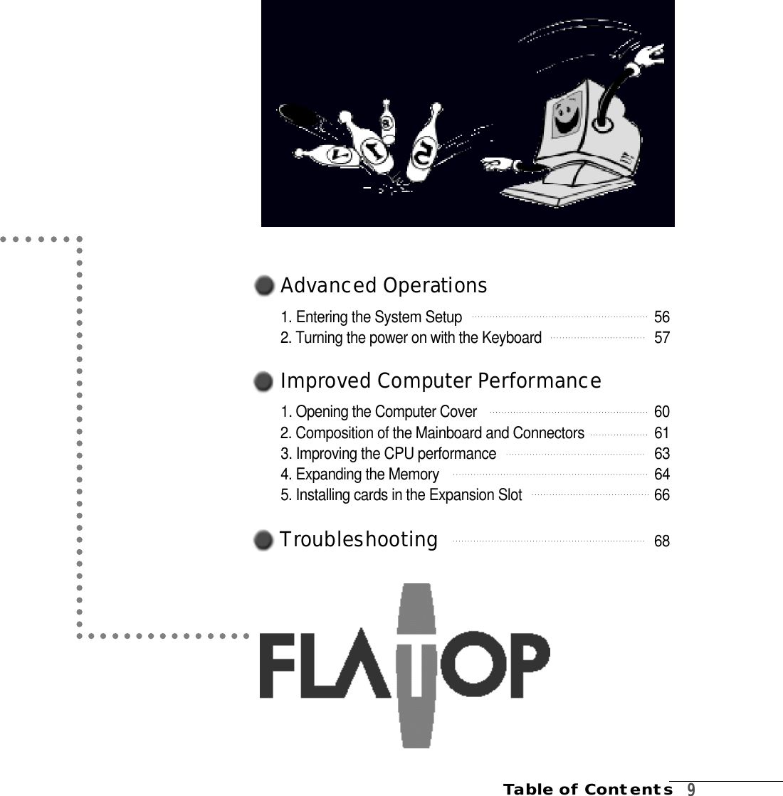 A d vanced Operat i o n s1. Entering the System Setup  5 62. Turning the power on with the Keyboard  5 7I m p r oved Computer Pe r fo rm a n c e1. Opening the Computer Cover        6 02. Composition of the Mainboard and Connectors 6 13. Improving the CPU performance 6 34. Expanding the Memory    6 45. Installing cards in the Expansion Slot   6 6Tro u bl e s h o o t i n g 6 8Table of Contents   9