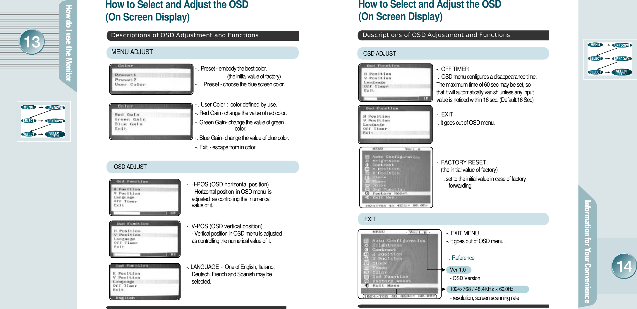 How to Select and Adjust the OSD (On Screen Display) How to Select and Adjust the OSD (On Screen Display)Descriptions of OSD Adjustment and Functions-.P r e s e t  - embody the best color. (the initial value of factory)-. Preset  - choose the blue screen color.-.User Color :  color defined by use.-. Red Gain - change the value of red color.-. Green Gain - change the value of green c o l o r .-. Blue Gain - change the value of blue color.-. E x i t     - escape from in color.MENU ADJUST OSD ADJUST-. H-POS (OSD horizontal position)- Horizontal position  in OSD menu  is     adjusted  as controlling the  numerical value of it.-. V-POS (OSD vertical position)- Vertical position in OSD menu is adjusted   as controlling the numerical value of it.-. L A N G U A G E      -  One of English, Italiano, Deutsch, French and Spanish may be s e l e c t e d .Descriptions of OSD Adjustment and FunctionsEXIT -. EXIT MENU -. It goes out of OSD menu.OSD ADJUST-. OFF TIMER -.  OSD menu configures a disappearance time. The maximum time of 60 sec may be set, so that it will automatically vanish unless any input value is noticed within 16 sec. (Default:16 Sec)-. EXIT  -. It goes out of OSD menu.-.R e f e r e n c eVer 1.0- OSD Version 1 0 2 4 x 768 / 48.4KHz x 6 0 . 0 H z- resolution, screen scanning rate-. FACTORY RESET (the initial value of factory)-. set to the initial value in case of factoryf o r w a r d i n g