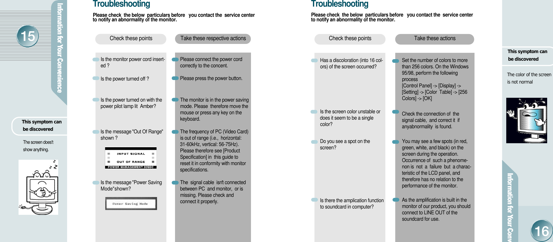 Take these actionsCheck these pointsThis symptom can be discoveredHas a discoloration (into 16 col-ors) of the screen occurred?Is the screen color unstable ordoes it seem to be a singlec o l o r ?Do you see a spot on thes c r e e n ?Is there the amplication functionto soundcard in computer?Set the number of colors to more than 256 colors. On the Windows95/98, perform the followingprocess    [Control Panel] -&gt; [Display] -&gt;[Setting] -&gt; [Color  Table] -&gt; [256Colors] -&gt; [OK]Check the connection of  thesignal cable,  and correct it  ifanyabnormality  is found.You may see a few spots (in red,green, white, and black) on thescreen during the operation.Occurrence of  such a phenome-non is  not  a  failure  but  a charac-teristic of the LCD panel, andtherefore has no relation to theperformance of the monitor. As the amplification is built in themonitor of our product, you shouldconnect to LINE OUT of thesoundcard for use.The color of the screen is not normalThis symptom can be discoveredThe screen does&apos;t show anything.T r o u b l e s h o o t i n gPlease check  the below  particulars before   you contact the  service centerto notify an abnormality of the monitor.Take these respective actionsCheck these pointsIs the monitor power cord insert-ed ? Is the power turned off ?Is the power turned on with thepower pilot lamp lit  Amber?Is the message   &quot;Out Of Range&quot;shown ?Is the message   &quot;Power SavingM ode&quot; shown?         Please connect the power cordcorrectly to the concent.Please press the power button. The monitor is in the power savingmode. Please  therefore move themouse or press any key on thekeyboard. The frequency of PC (Video Card)is out of range (i.e.,  horizontal:31-60kHz, vertical: 56-75Hz).Please therefore see [ProductSpecification] in  this guide to reset it in conformity with monitors p e c i f i c a t i o n s .The  signal cable  isn&apos;t connectedbetween PC  and monitor,  or ismissing. Please check andconnect it properly. T r o u b l e s h o o t i n gPlease check  the below  particulars before   you contact the  service centerto notify an abnormality of the monitor.