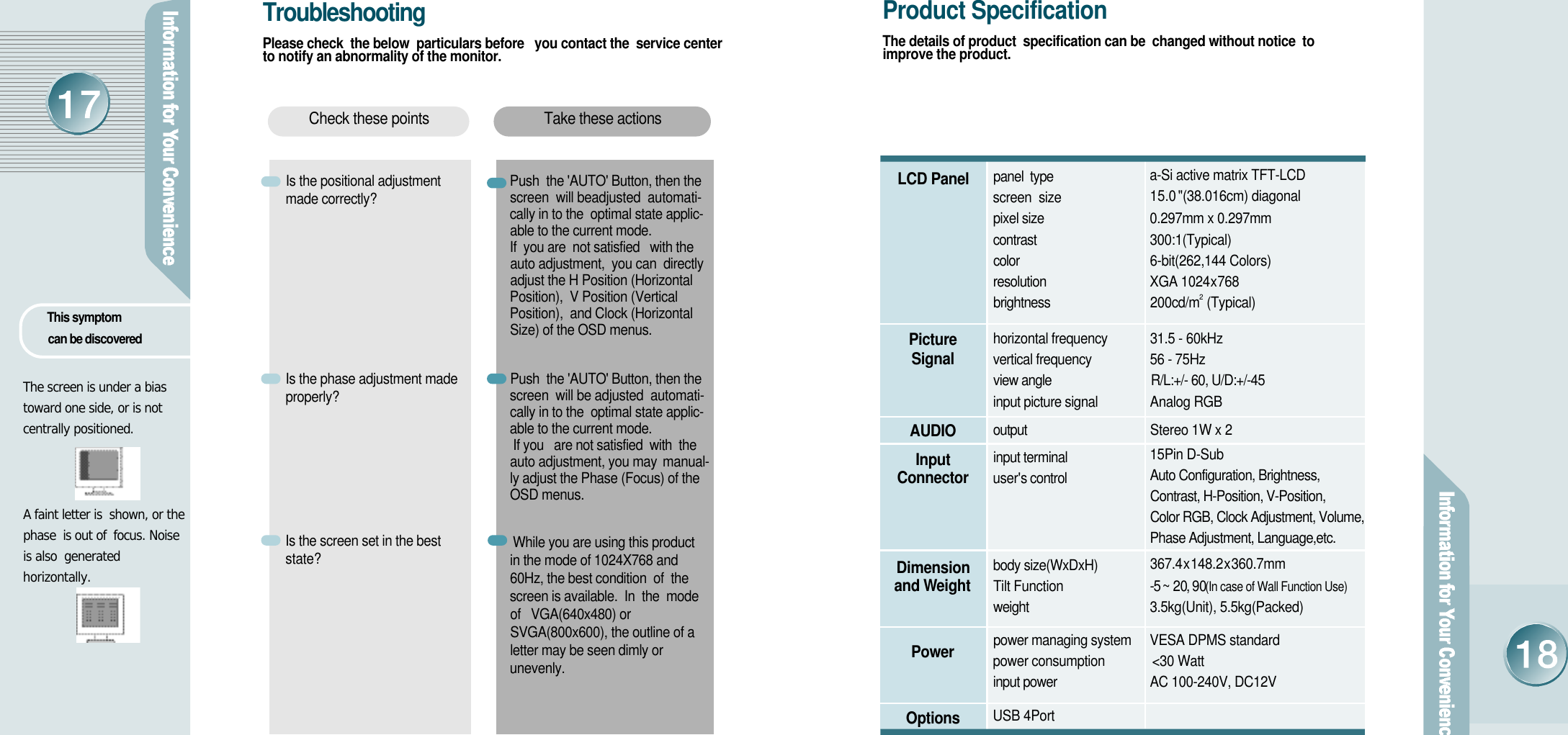 The screen is under a biastoward one side, or is notcentrally positioned.A faint letter is  shown, or thephase  is out of  focus. Noiseis also  generated horizontally. This symptom can be discoveredT r o u b l e s h o o t i n gPlease check  the below  particulars before   you contact the  service centerto notify an abnormality of the monitor.Is the positional adjustmentmade correctly?   Is the phase adjustment madep r o p e r l y ?Is the screen set in the beststate? Push  the &apos;AUTO&apos; Button, then thescreen  will beadjusted  automati-cally in to the  optimal state applic-able to the current mode.If  you are  not satisfied   with theauto adjustment,  you can  directlyadjust the H Position (HorizontalPosition),  V Position (VerticalPosition),  and Clock (HorizontalSize) of the OSD menus. Push  the &apos;AUTO&apos; Button, then thescreen  will be adjusted  automati-cally in to the  optimal state applic-able to the current mode.If you   are not satisfied  with  theauto adjustment, you may m a n u a l-ly adjust the Phase (Focus) of theOSD menus.While you are using this productin the mode of 1024X768 and60Hz, the best condition  of  thescreen is available.  In  the  modeof   VGA(640x480) orSVGA(800x600), the outline of aletter may be seen dimly oru n e v e n l y .Take these actionsCheck these pointsLCD PanelP i c t u r eS i g n a lA U D I OI n p u tC o n n e c t o rDimension and We i g h tP o w e rO p t i o n sProduct SpecificationThe details of product  specification can be  changed without notice  toimprove the product.2panel  type                     screen  size pixel size          contrast                             color                                   resolution                           brightness                         horizontal frequency      vertical frequency           view angle                               R/L:+/- 60, U/D:+/-45           input picture signal         output                               input terminal                  u s e r&apos;s control                body size(WxDxH)              Tilt Functionweight                             power managing system        power consumption   input power                          USB 4Porta-Si active matrix TFT-LCD15.0 &quot;(38.016cm) diagonal0.297mm x 0.297mm                    3 0 0 : 1 ( T y p i c a l )6-bit(262,144 Colors)XGA 1024x7 6 8200cd/m  (Typical)31.5 - 60kHz 56 - 75HzAnalog RGBStereo 1W x 2 15Pin D-SubAuto Configuration, Brightness, Contrast, H-Position, V-Position, Color RGB, Clock Adjustment, Volume,Phase Adjustment, Language,etc.3 6 7 . 4x1 4 8 . 2x3 6 0 . 7 m m- 5  ~ 20, 90(In case of Wall Function Use)3.5kg(Unit), 5.5kg(Packed)VESA DPMS standard&lt;30 WattAC 100-240V, DC12V